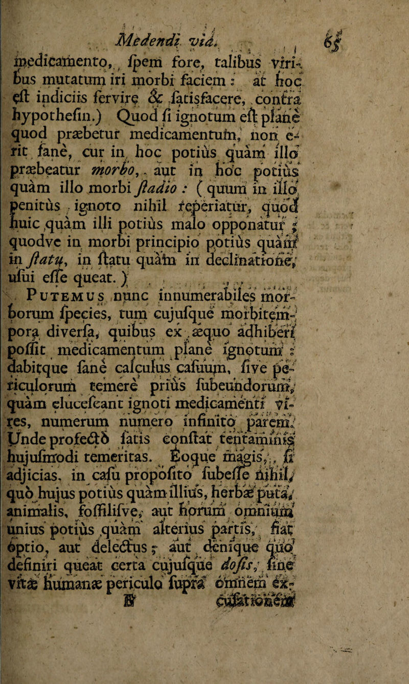 medicamento, fpem fore, talibus viri¬ bus mutatum iri morbi faciem : a i hoc indiciis fervire 8c iatisfacQre, contra hypothefin.) Quod fi ignotum eft plane quod praebetur medicamentum, non e- rit. fane, cur in, hoc potius quam illo praebeatur mor&o, . aut irj hoc potius quam illo morbi ftadio : ( quum in illo, penitus ignoto nihil reperiatur, quod: huic quam illi potius malo opponatur | quodvc in morbi principio potius quartf in ftatif, in fiatu quain in decimatione; ufiii effe queat.) „. Putemus npnc innumerabiles mor¬ borum Jpecies, tum cujufque morbitem-; pom diverfa, quibus ex , secjuo adhiberi poifit medicamentum plane ignotum i dabitque fane calculus cafiiurn, five pe¬ riculorum temere prius fiibeuhdorumV quam duceleant ignoti medicamenti Vi¬ res, numerum numero infinito parem; adjicias, in calu propofitb fubelje hihil; quo hujus potius quam illius, herb^putaV animalis, foffilifve, aut horum omnium unius potius quatii alterius partis, fiai; optio, aut delectus; aut denique quo definiri queat certa cujufque dojfis; fme vitt Humanae periculo fupfa djnjfiepj ££■