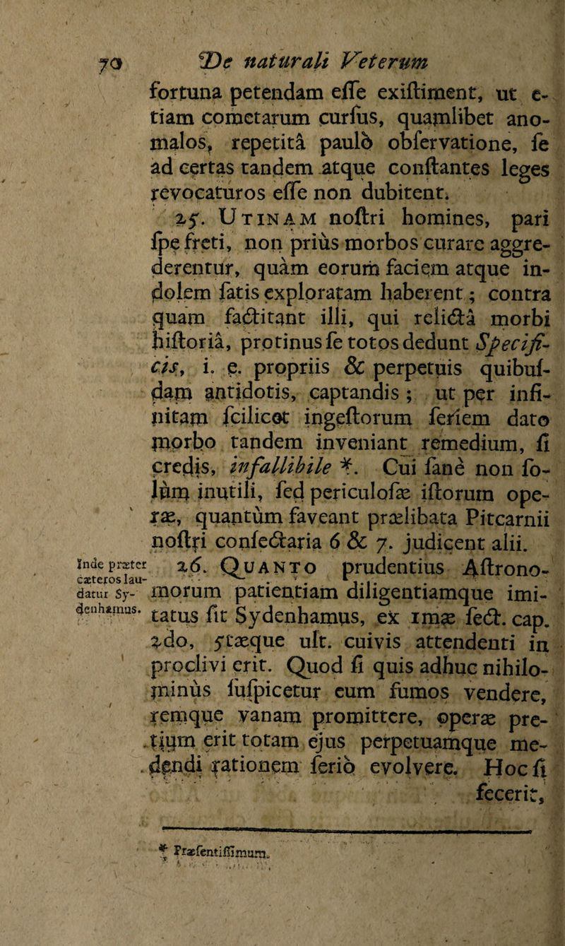 fortuna petendam efie exiftiment, ut e- tiam cometarum pirlus, quamlibet ano- nialos, repetita paulo obfervatione, le ad certas tandem atque conflantes leges revocaturos effe non dubitent. Utinam noftri homines, pari fpe freti, non prius morbos curare aggre¬ derentur, quam eorum faciem atque in¬ dolem fatis exploratam haberent; contra quam facflitant illi, qui relidta morbi hiftoria, protinus fe totos dedunt Specifi¬ cis, L e. propriis & perpetuis quibuf- dam antidotis, captandis ; ut per infi¬ nitam fcilicot ingeftorum ferrem dato morbo tandem inveniant remedium, fi credis, infallibile Cui fane non fo- lum inutili, fed periculofae iftorum ope¬ rae, quantum faveant prxlihata Pitcarnii noft|i confedraria 6 & 7. judicent alii, indepmcr xd Quanto prudentius Aftrono- datur sy- morum patientiam diligentiamque imi- 4enhtmus. £atus plt gydenhamus, ex imae fe<5h cap. ^do, 5txque ult. cuivis attendenti in proclivi erit. Quod fi quis adhuc nihilo¬ minus lufpicetur eum fumos vendere, remque vanam promittere, operae pre¬ tium erit totam ejus perpetuamque me- . dpndi fationem ferio evolvere. Hoc fi <:.i. br fecerit. * Fraefentifiimum.