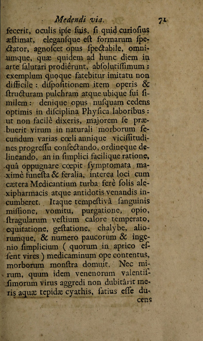 fecerit, oculis ipfe fujs, fi quid curiofius illimat, eleganfque eft formarum Ipe* (Sator, agnolcet opus fpe&abile, omnb umque, quas quidem ad hunc diem in arte falutari prodierunt, abfolutifiimum : exemplum quoque fatebitur imitatu non difficile : difpofitionem jtem operis & ftrucSuram pulchram atque ubique lui fi- milem: denique opus nufquam cedens optimis in difciplina Phyfica laboribus: ut non facile dixeris, majorem fe prae¬ buerit virum in naturali morborum fe¬ cundum varias coeli annique viciffitudi- nes progreflu confecSando, ordineque de¬ lineando, an in fimplici facilique ratione, qua oppugnare coepit fymptomata ma¬ xime funefta & feralia, interea loci cum castera Medicantium turba fere folis ale- xipharmacis atque antidotis venandis in¬ cumberet. Itaque tempeftiva fanguinis mifiione, vomitu, purgatione, opio, ftragularum veftium calpre temperato, equitatione, geftatione, chalybe, alio¬ rumque, & numero paucorum & inge¬ nio fimplicium ( quorum in aprico cfi fent vires ) medicaminum ope contentus, morborum monftra domuit. Nec mi- . rum, quum idem venenorum valentifc iimorum virus aggredi non dubitant me¬ ris aquas tepidas cyathis, fatius efle du^ * T' cens