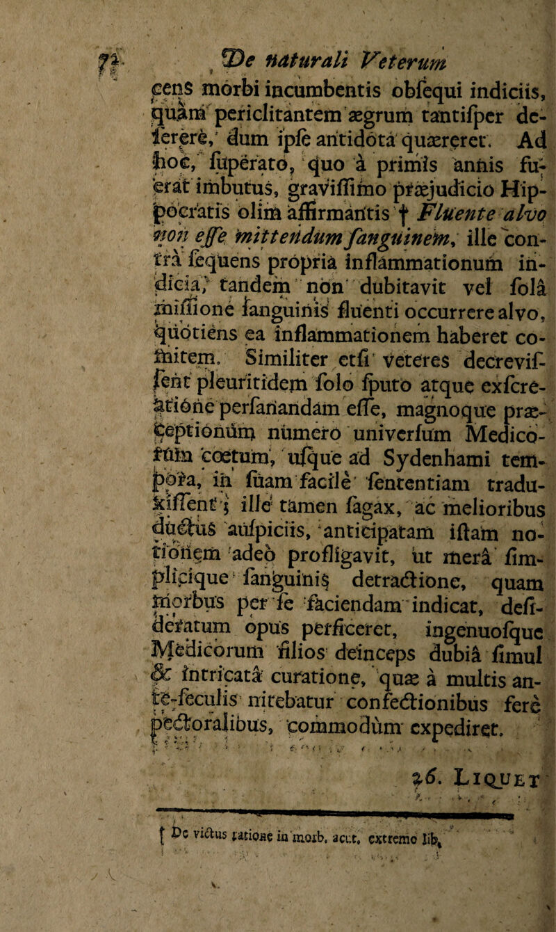 peris morbi incumbentis obfequi indiciis, quam periclitantem aegrum tantifpcr dc- ierere, dum ipfe antidota quaereret. Ad fcoc, fuperato? quo a primis aniiis fu¬ erat imbutus, gravifliino praejudicio Hip¬ pocratis olim affirmantis f Fluente alvo mn effe mittendum fangiitnetn, ille con¬ tra fequens propria inflammationum in¬ dicia^ tandem non dubitavit vel fola mulione fanguinis fluenti occurrere alvo, quotiens ea inflammationem haberet co- ihitem/ Similiter etfi veteres decrevit fent pleuritidexn folo fputb atque exfcre- iitione perfariandam efTe, magnoque prae- peptionuru numero univerfum Medico- Mu 'coetum, ufque ad Sydenhami tem¬ pora, iii fuam facile’ fententiam tradu- kifient; ille tamen fagax, ac melioribus dbefiis aufpiciis, anticipatam iftam no- tioiiem adeo profligavit, ut meri fim- plipque fanguini§ detradtione, quam Morbus per fe faciendam indicat, defi- d e tarum opus perficeret, ingenuofque Medicorum filios deinceps dubii fimul §£ intricati curatione, quse a multis an¬ tecedis nitebatur confe&ionibus fere femoralibus, commodum expediret. $. *f ' '• i £'-■ • K i \ j. ■ 4 > . i i t . . v ' . > %6. Liquet - ■ ■ X, • , f, —pT——i .. | Dc vi&us tisiose ia moib. a cur, extremo Jifc>4