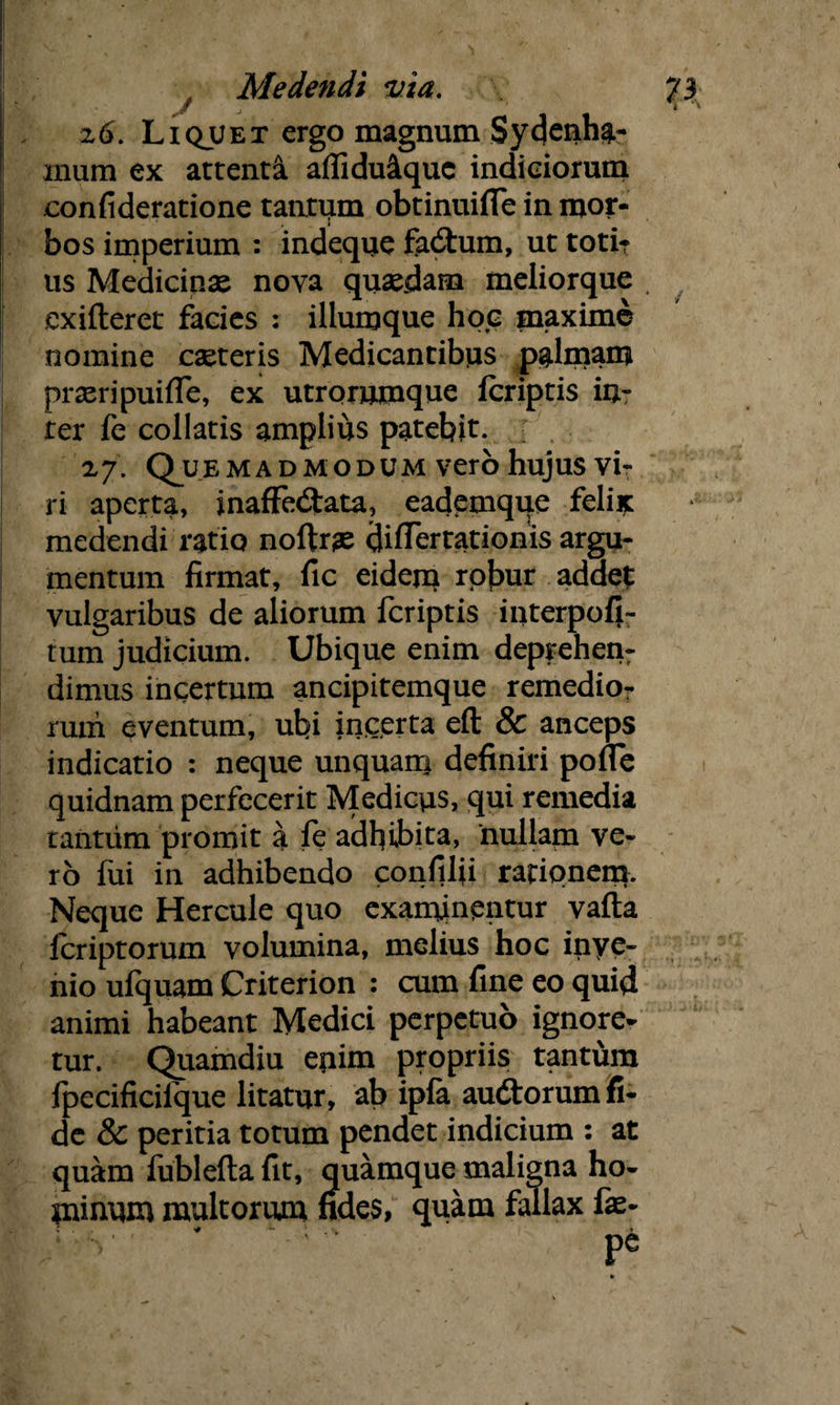 z6. Liquet ergo magnum Sydenha.- mum ex attenta affidu&que indiciorum confideratione tantum obtinuifle in mor¬ bos imperium : indeque faCtum, ut toti¬ us Medicinae nova quaedam meliorque t cxifteret facies : illumque hoc maxime nomine caeteris Medicantibus palmam praeripuiffe, ex utrorumque fcriptis in¬ ter fe collatis amplius patebit. 27'. (Quemadmodum vero hujus vi¬ ri aperta, inaffectata, eademque felix medendi ratio noftrae differtationis argu¬ mentum firmat, fic eidern robur addet vulgaribus de aliorum fcriptis interpofi- tum judicium. Ubique enim deprehen¬ dimus incertum ancipitemque remedio¬ rum eventum, ubi incerta eft & anceps indicatio : neque unquam definiri poffe quidnam perfecerit Medicus, qui remedia tantum promit a fe adhibita, nullam ve¬ ro fui in adhibendo confilfi rationem. Neque Hercule quo examinentur vafta fcriptorum volumina, melius hoc inye- nio ufquam Criterion : cum fine eo quid animi habeant Medici perpetuo ignore¬ tur. Quamdiu epim propriis tantum fpecificifque litatur, ab ipfa auCtorum fi¬ de & peritia totum pendet indicium : at quam fublefta fit, quamque maligna ho- pnnum multorum fides, quam fallax fae-