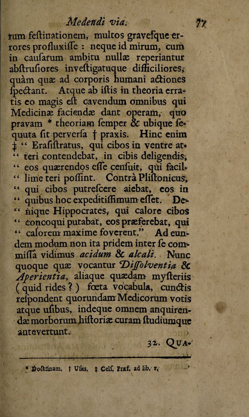 tam feftinationem, multos gravcfque er- rores profluxiffe : neque id mirum, cum in caufafum ambitu nullae reperiantur abftrufiores inveftigatuque difficiliores, quam quae ad corporis humani adiones fpedant. Atque ab iflis in theoria erra¬ tis eo magis eft cavendum omnibus qui Medicinae faciendae dant operam, quo pravam * * theoriam iemper & ubique fe* quuta fit perverfa f praxis- Hinc enim ^ “ Erafiftratus, qui cibos in ventre at* “ teri contendebat, in cibis deligendis, “ eos quaerendos efle ceniuit, qui facil- 44 lime teri poffint. Contra Pliftonicus, 44 qui cibos putrefcere aiebat, cos in “ quibus hoc expeditiffimum edet. De* “ iiique Hippocrates, qui calore cibos “ concoqui putabat, eos praeferebat, qui 44 calorem maxime foverent.” Ad eun¬ dem modum non ita pridem inter fe com¬ mi fla vidimus acidum & alcali. Nunc quoque quae vocantur cDijfolventia Sc Aperientia, aliaque quaedam myfteriis ( quid rides ? ) foeta vocabula, eundis relpondent quorundam Medicorum votis atque ufibus, indeque omnem anquiren¬ dae morborum hiftoriae curam ftudiumque antevertunt. 3z. Qua- v ■ * ^o&ruiam. t Ufos. % Celf, ad lib. rt