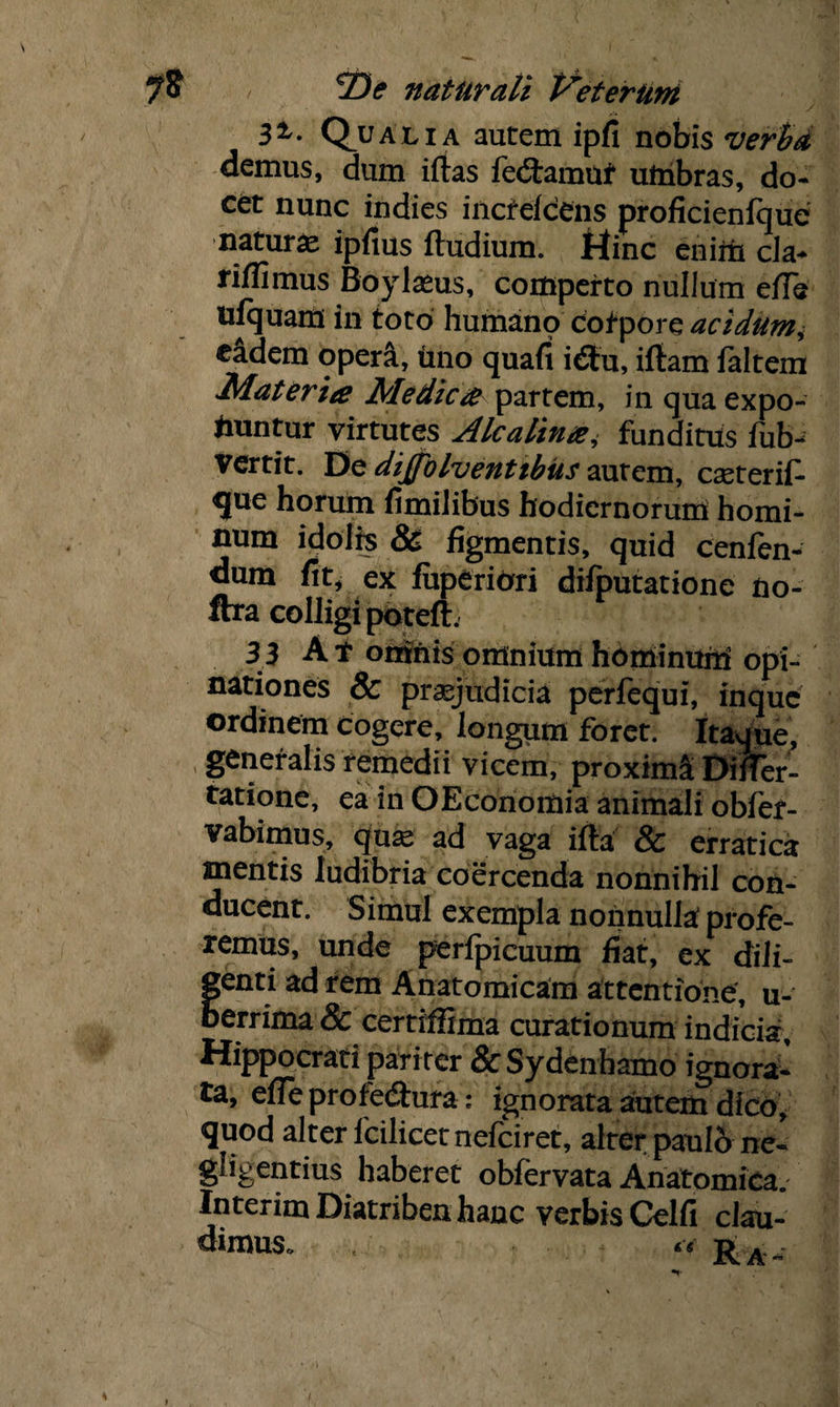 3i- Qualia autem ipfi nobis verba demus, dum iftas fedamuf uinbras, do¬ cet nunc indies incfelcens proficienfque natura ipfius ftudium. Hinc eniiii cla- rilfimus Boylaeus, comperto nullum ede ulquam in toto humano corpore acidum, eidem operi, tino quafi idu, illam faltem Materia Medica partem, in qua expo¬ nuntur virtutes Alcalina, funditus iub- vertit. De dijfolventibus autem, cteterif- que horum fimilibus hodiernorum homi¬ num idolis & figmentis, quid cenfen- dum fit, ex fuperiori difputatione no- ftra colligi potelt. 33 A t omnis omnium hominum opi¬ nationes 8c praejudicia perfequi, inquc ordinem Cogere, longum foret. Itaque, generalis remedii vicem, proximi Diifer- tatione, ea in OEconomia animali obfer- vabimus, qux ad vaga illa & erratica mentis ludibria coercenda nonnihil con¬ ducent. Simul exempla nonnulla profe¬ remus, unde perlpicuum fiat, ex dili- fenti ad rem Anatomicam attentione, u- errima & certiffima curationum indicia, Hippocrati pariter &Sydenhamo ignora¬ ta, effe profedura: ignorata autem dico, quod alter lcilicetnefciret, alter paulo ne- gligentius haberet obfervata Anatomica. Interim Diatriben hanc verbis Celfi clau¬ dimus. , << t> .