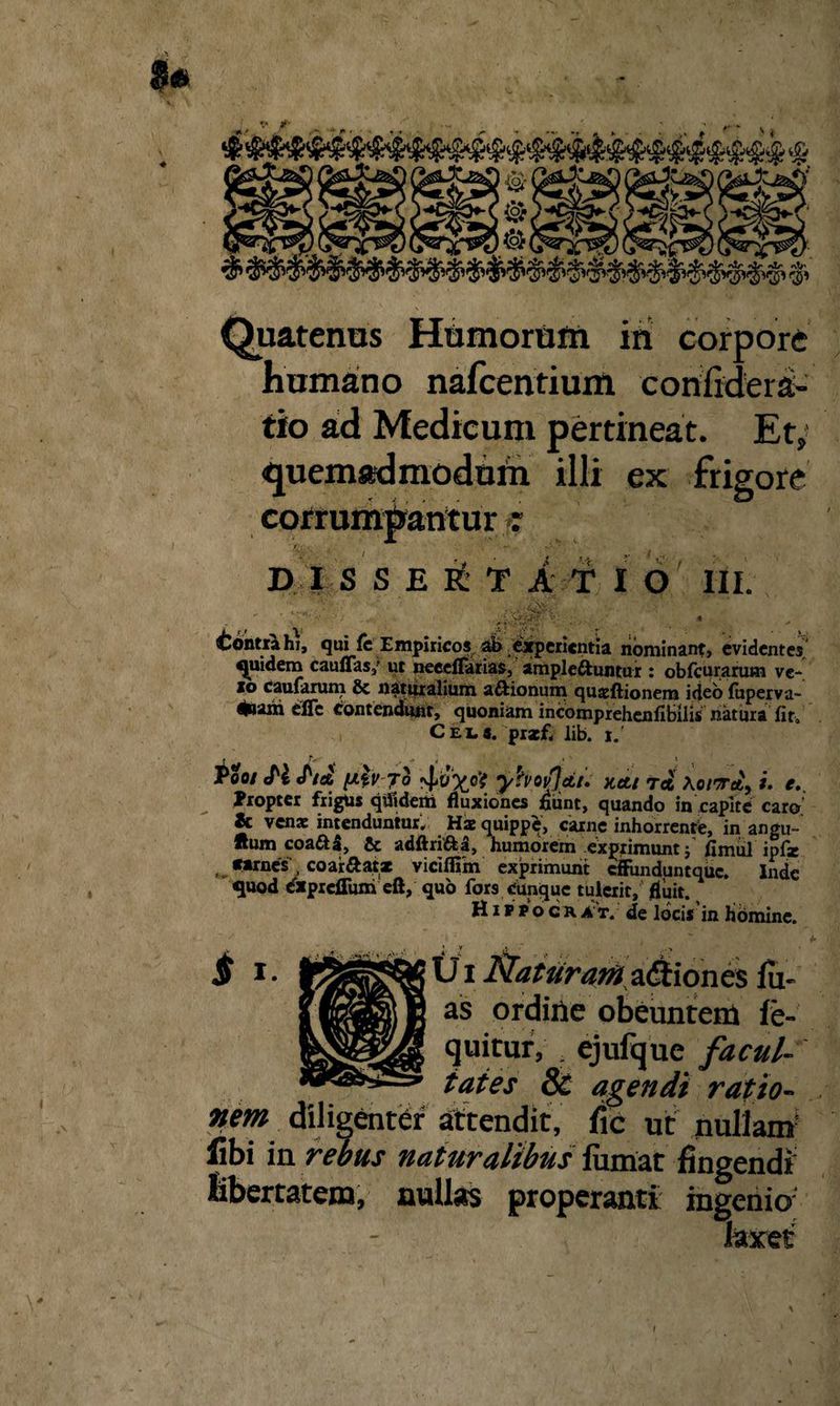 $« *1r «\V Quatenus Hamorum ini corpore humano nafcentium confidera- tio ad Medicum pertineat. Et; quemadmodum illi ex frigore corrumpantur : D I S S E e£ t a t i O III. .■. / * (v: a ^ Contrahi, qui fe Empiricos ab experientia nominant, evidentes quidem cauffas/ ut neeeflarias, ampleftuntur : obfcurarum ve- io cdufUruni & naturalium aftionuni qujfcftioneni ideo {bperva- *»arii efic contendunt, quoniam incomprehenfi&lis natura fit. Ceu. prsefi lib. i.' ' r- * . ■ - < » » Poo/ ePi «/'/Ci6 [AtV 4*0^0? yhoSfctt. Kctt Tet Ao/Tcfc, *. Propter frigus qtfiderti fluxiones fiunt, quando in capite caro 2c venae intenduntur. Hae quippe, carne inhorrente, in angu- «urn coafta, & adftri&a, humorem exprimunt ; fimul ipfz fftrnes , coartat* viciflim exprimunt effunduntque. Inde quod expreflum eft, quo fors cunque tulerit, fluit. Hifpocrat. de locis in homine. $ !• fcSSSPStfUi Naturamadtiones lu¬ as ordine obeuntem fe- ejuitur, r ejufque facul¬ tates Sc agendi ratio¬ nem. diligenter attendit, fic ut nullam fibi in rebus naturalibus fumat fingendi libertatem, nullas properanti ingenio