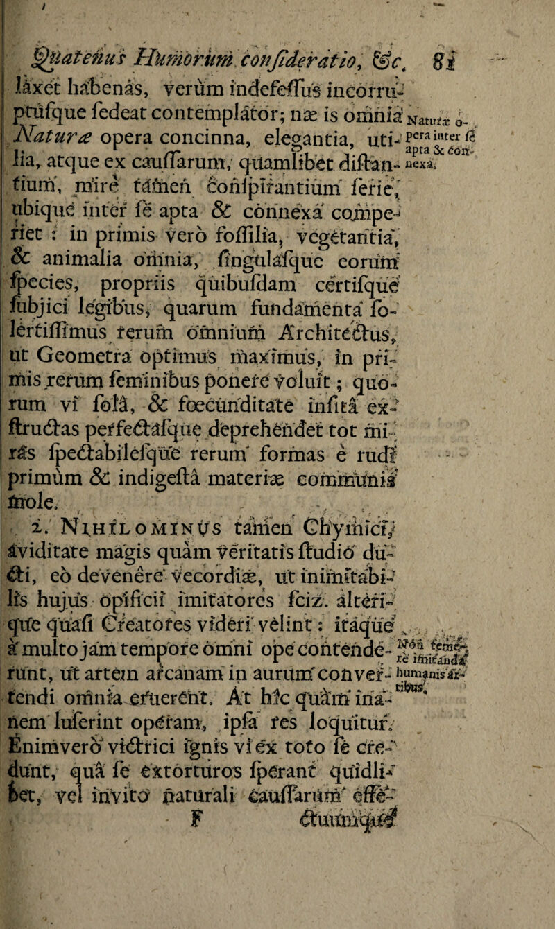 Jixet habenas, verum indefeflus ineorru- prufque fedeat contemplator; nae is omnia' 'Samtx 0_ Natura opera concinna, elenantia, uti-pmil,tei 1* r rr * apta Sc £oii- iia, atque ex catularum; quamlibet diftan- nexa, tium, mire tdmeh conlpirantium feries ubique inter fe apta & connexa coinpe^ riet : in primis vero foffilia, vegetantia, 8c animalia oriinia, .fingulaiquc eorum fpecies, propriis quibufdam certifque fubjici legibus, quarum fundamenta fo- lertiffimus ferufn omnium Architectus, ut Geometra optimus maximus, in pri¬ mis rerum feminibus ponere f oluit; quo¬ rum vi foM, & foeeunditate infita ex- ftrudtas petfedafque deprehendet tot rni- r&s fpedrabilefque rerum formas e rudi primum & indigefta materiae commixtus mole. ±. Nihilominus tamen Chymict/ aviditate magis quam veritatis ftuditf du~ £ti, eo devenere Vecordiae, ut inimitabi¬ lis hujus opificii imitatores fciz. alteri- que quafi Greatofes videri velint: itaque a' multo jam tempore omni ope contende- runt, ut artem arcanam in aurumfconver-humfnis^ tendi omnia efuerCht. At Mc quam' ina-C1 nem luferint operam, ipfa res loquitur, finimverb vidtrici ignis vfex toto fe cre¬ dunt, qua fe extorturos fperant quidbA &et, vel invito naturali caudarum/ eff& F