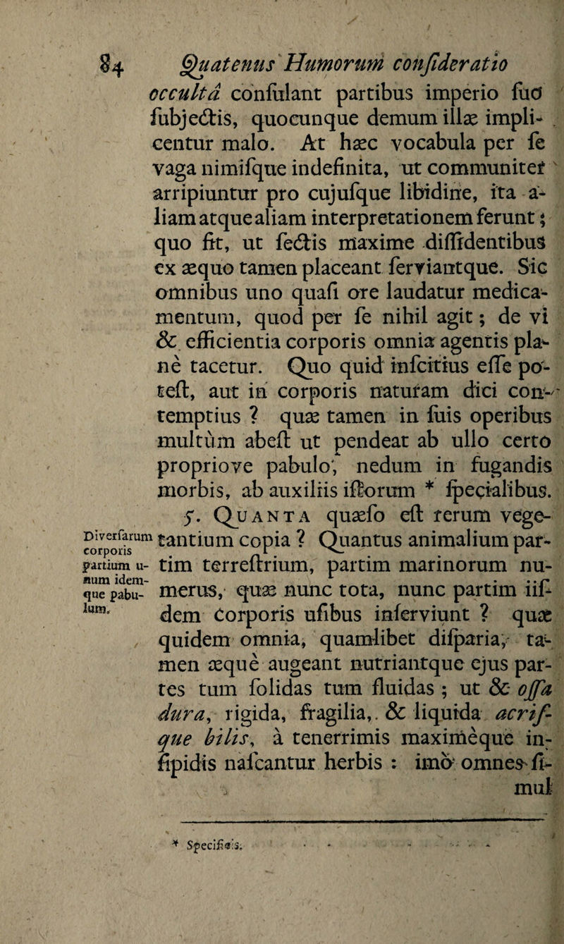 occulta confidant partibus imperio fud fubjedtis, quocunque demum illae impli- centur malo. At haec vocabula per fe vaga nimifque indefinita, ut communiter arripiuntur pro cujufque libidine, ita a- liam atque aliam interpretationem ferunt * quo fit, ut fedlis maxime diffidentibus ex aequo tamen placeant feryiantque. Sic omnibus uno quafi ore laudatur medica¬ mentum, quod per fe nihil agit; de vi & efficientia corporis omnia agentis pla*- ne tacetur. Quo quid infcitius effe po- teft, aut in corporis naturam dici con-- temptius ? quas tamen in fuis operibus multum abefi ut pendeat ab ullo certo proprioye pabulo; nedum in fugandis morbis, ab auxiliis illorum * ipecialibus. anta quaefo efl rerum vege- Divcrfarum tantium copia ? Quantus animalium par- corpons r V- r partium u- tim terreftrium, partim marinorum nu- que pabu- merus, quae nunc tota, nunc partim nl- lunis dem Corporis ufibus inferviunt ? quas quidem omnia, quamlibet difparia, ta- men asque augeant nutriantque ejus par¬ tes tum folidas tum fluidas ; ut & ojfa dura, rigida, fragilia,. &: liquida acrif- que bilis, a tenerrimis maximeque in- fipidis nafcantur herbis : imo omnes- fl- * Specifieis,