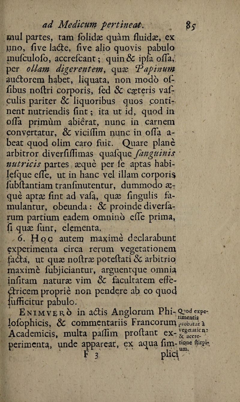 mul partes, tam lblidse quam fluidas, ex sano, flve lade, five alio quovis pabulo mufculofo, accrefcant; quin& ipfa ofla/ per ollam digerentem, quae Papinum audorem habet, liquata, non modo ol- „ fibus noftri corporis, fed & ceteris vaf- culis pariter & liquoribus quos conti¬ nent nutriendis fint; ita ut id, quod in ofla primum abierat, nunc in carnem convertatur, & viciflim nunc in ofla a- beat quod olim caro fuit. Quare plane arbitror diverfiflirnas quafque fanguinis ' nutricis partes seque per fe aptas habi- lefque efle, ut in hanc vel illam corporis fubftantiam tranfmutentur, dummodo se¬ que aptae fint ad vala, quse fingulis fa¬ mulantur, obeunda : & proinde diverfa- rum partium eadem omnino efle prima, fi quse fimt, elementa, .6. Hqc autem maxime declarabunt experimenta circa rerum vegetationem ^ada, ut quae noftrse poteftati & arbitrio maxime fubjiciantur, arguentque omnia infitam naturae vim & facultatem efle- dricem proprie non pendere ab eo quod liiflicitur pabulo. Enimvero in adis Anglorum Phi- lofophicis, & commentariis Francorum probatur^ Academicis, multa paflim proflant ex- perimenta, unde appareat, ex aqua fim-tl0ne F 3 paci ✓ •