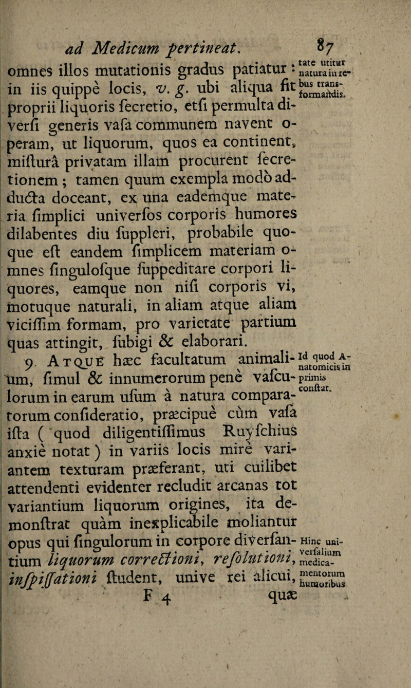 omnes illos mutationis gradus patiatur: in iis quippe locis, v. g. ubi aliqira fit proprii liquoris fecretio, etfi permulta di- verfi generis vafa communem navent o- peram, ut liquorum, quos ea continent, millura privatam illam procurent fecre- tionem ; tamen quum exempla modoad- dudta doceant, ex una eademque mate¬ ria fimplici univerfos corporis humores dilabentes diu fuppleri, probabile quo¬ que eft eandem fimplicem materiam o- mnes fingulofque fuppeditare corpori li¬ quores, eamque non nifi corporis vi, motuque naturali, in aliam atque aliam viciffim formam, pro varietate partium quas attingit, iubigi & elaborari. 9. Atqui: hasc facultatum animali¬ um, fimul & innumerorum pene vafeu- lorum in earum ufum a natura compara¬ torum confiderat io, praecipue cum vala ifta ( quod diligentiflimus Ruyfchius anxie notat) in variis locis mire vari¬ antem texturam praeferant, uti cuilibet attendenti evidenter recludit arcanas tot variantium liquorum origines, ita de- monftrat quam inexplicabile moliantur opus qui fingulorum in corpore diVerfan- tium liquorum correctioni, refolationi, infpiffationi (ludent, unive rei alicui, F 4 quas tate utitur natura in re¬ bus trans- formaitdis. Id quod A- natomicis ia primis conftar. Hinc uni- verfalium medica¬ mentorum humoribus