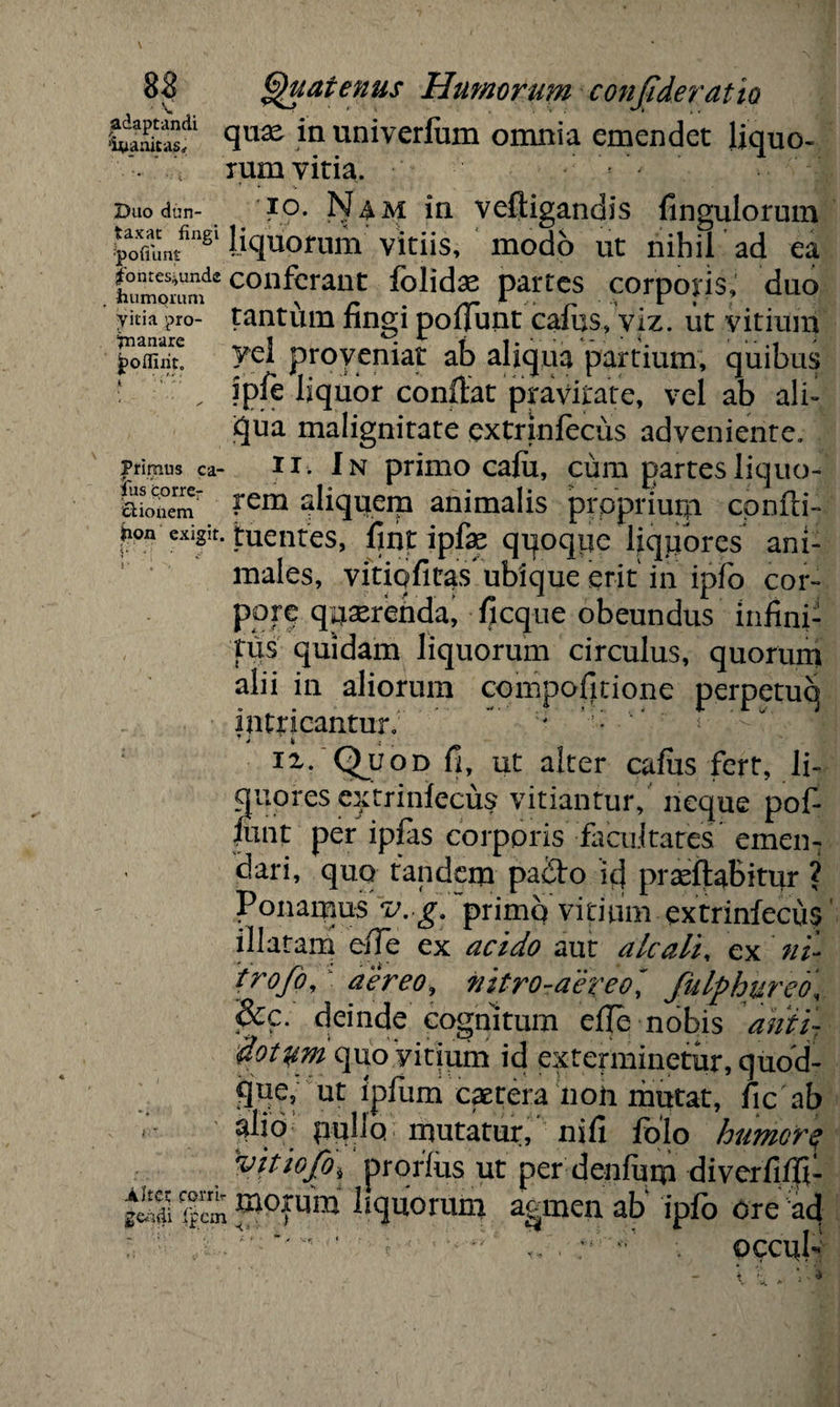 •wSf q11^ in univerfum omnia emendet liquo- •- V rum vitia. Duodun- IO. Nam in veftigandis fingulorum pL*81 liquorum vitiis, modo ut nihil ad ea humorum1* c°uferant felidae partes corporis, duo ykia pro- tantum fingi poliunt calus, viz. ut vitium Y?l proveniat ab aliqua partium, quibus „ ?pft liquor confiat pravitate, vel ab ali- qua malignitate extrinlecus adveniente, primus ca- n. In primo cafu, cum partes liquo- §ioTemr ?*em aliquem animalis proprium confii- hon exigit, tuentes, fint ipfae qqoqpe liquores ani¬ males, vftiqfitas ubique erit in ipfo cor¬ pore quaerenda, ficque obeundus infini¬ tus quidam liquorum circulus, quorum alii in aliorum compofitione perpetuo intricantur; ' *  i ii. Qmjod fi, ut alter cafus fert, li¬ quores extrinlecus vitiantur, neque pof- iunt per iplas corporis facultates emen- ciari, quo tandem padto icj praeftabitur ? Ponamus v. g. primq vitium extrinfecu$ illatam eiTe ex acido aut alcali, ex ni- trofo, aereo, nitro-aereo' fulphureb\ &c. deinde cognitum efie nobis anii- dotzim quo vitium id exterminetur, quod- §tfe, ut fpfum caetera non mutat, fic ab »*• ' pullo mutatur, nifi folo humorq vitiofo, prorfus ut per denfurp diverfifli- |cm ^oxum bquorum agmen ab' ipfo ore acj