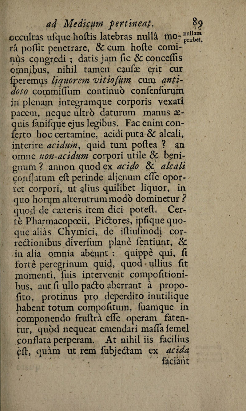 occultas ufque hoftis latebras nulla mo? ra poffit penetrare, & cum hofte comi¬ nus congredi ; datis jam ftc & conceflis omnibus, nihil tamen caufx erit cur fperemus liquorem vitiofum cuna anti¬ doto commiffum continuo confcnfurum jn plenam integramque corporis vexati pacem, neque ultro daturum manus ae¬ quis fanifque ejus legibus. Fac enim con¬ ferto hoc certamine, acidi puta & alcali, interire acidum, quid tum poftea ? an omne non-acidum corpori utile & beni¬ gnum ? annon quod ex acido alcali conflatum eft perinde alienum effe opor¬ tet corpori, ut alius quilibet liquor, in quo horum alterutrum modo dominetur ? quod de exteris item dici poteft. Cer¬ te Pharmacopoeii, Pi&ores, ipfique quo¬ que alias Chymici, de iftiufmodi cor¬ rectionibus diverfum plane fentiunt, & in alia omnia abeufit : quippe qui, fi forte peregrinum quid, quod * ullius fit momenti, fuis intervenit compofitioni- bus, aut fi ullo padto aberrant a propo- fito, protinus pro deperdito inutilique habent totum compofitum, fuamque in componendo fruflra effe operam faten¬ tur, quod nequeat emendari matta femel conflata perperam. At nihil iis facilius eft, quam ut rem fubjedtam ex acida faciant