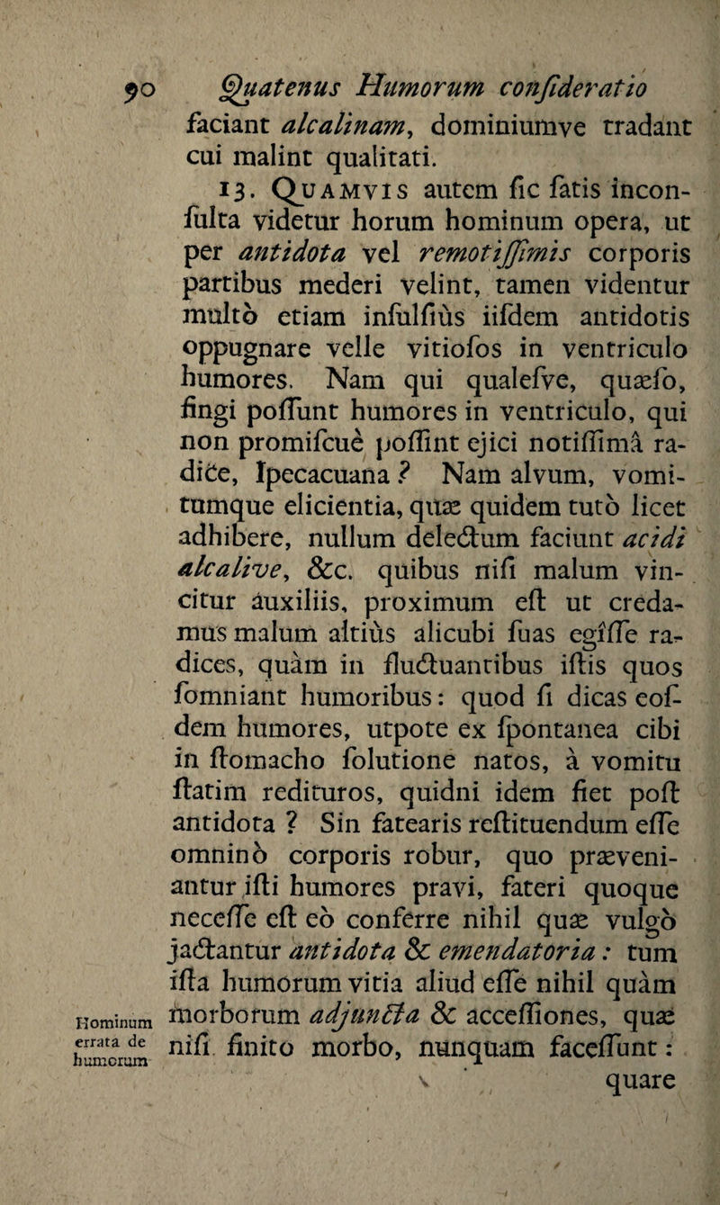 faciant alcalinam, dominiumve tradant cui malint qualitati. ’3- Q? amvis autem fic fatis incon- iulta videtur horum hominum opera» ut per antidota vel remotijjimis corporis partibus mederi velint, tamen videntur multo etiam inlulfius iifdem antidotis oppugnare velle vitiofos in ventriculo humores. Nam qui qualefve, quaefo, fingi poliunt humores in ventriculo, qui non promifeue polfint ejici notiffima ra- diCe, Ipecacuana ? Nam alvum, vomi¬ tumque elicientia, quas quidem tuto licet adhibere, nullum deledhim faciunt acidi alcalive, &c. quibus nifi malum vin¬ citur auxiliis, proximum efl ut creda¬ mus malum altius alicubi fuas egilTe ra?. dices, quam in fluduantibus illis quos fomniant humoribus: quod fi dicas eof dem humores, utpote ex Ipontanea cibi in llomacho folutione natos, a vomitu flatim redituros, quidni idem fiet poli antidota ? Sin fatearis rellituendum elfe omninb corporis robur, quo praeveni¬ antur illi humores pravi, fateri quoque necelfe efl eo conferre nihil quae vulgo jadtantur antidota & emendatoria: tum illa humorum vitia aliud elfe nihil quam nominum inorbomm adjuncta & acceffiones, quae humerum finito morbo, nunquam facelTunt :