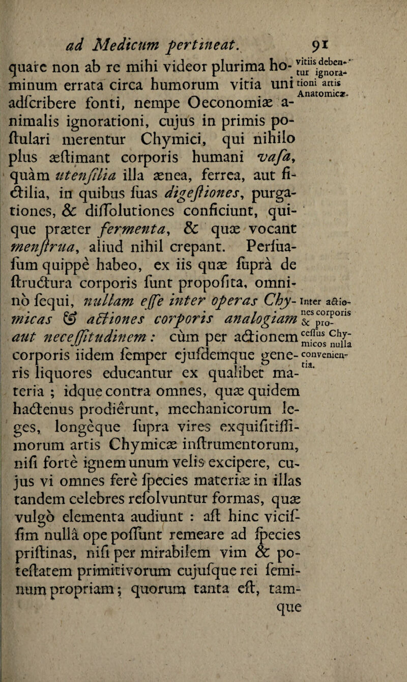 quare non ab re mihi videor plurima ho- minum errata circa humorum vitia uni tioni am* adicnbere fonti, nempe Oeconomias a- nimalis ignorationi, cujus in primis po- ftulari merentur Chymici, qui nihilo plus aeftimant corporis humani vafay quam utenjilia illa aenea, ferrea, aut fi¬ ctilia, in quibus fiias digejiiones, purga¬ tiones, & dilTolutiones conficiunt, qui¬ que praeter fermenta, & quae vocant rnenftrua, aliud nihil crepant. Perfiia- fiim quippe habeo, ex iis quae fupra de ftrudura corporis funt propofita, omni¬ no fequi, nullam e(fe inter operas Chy-mcr aaio- micas & aEliones corporis analogiam &SproP°ns aut necejjltudinem : cum per adionem^^^ corporis iidem femper cjufdemque gene- convenien- ris liquores educantur ex qualibet ma¬ teria ; idque contra omnes, quas quidem hadenus prodierunt, mechanicorum le¬ ges, longeque fupra vires exquifitifii- morum artis Chymicas inftrumentorum, nifi forte ignem unum velis excipere, cu~ jus vi omnes fere fpecies materiae in illas tandem celebres refolvuntur formas, quas vulgo elementa audiunt : afl hinc vicif- fim nulla ope pofiunt remeare ad fpecies priftinas, nifi per mirabilem vim & po- teflatem primitivorum cujufque rei femi¬ num propriam; quorum tanta eft, tam-