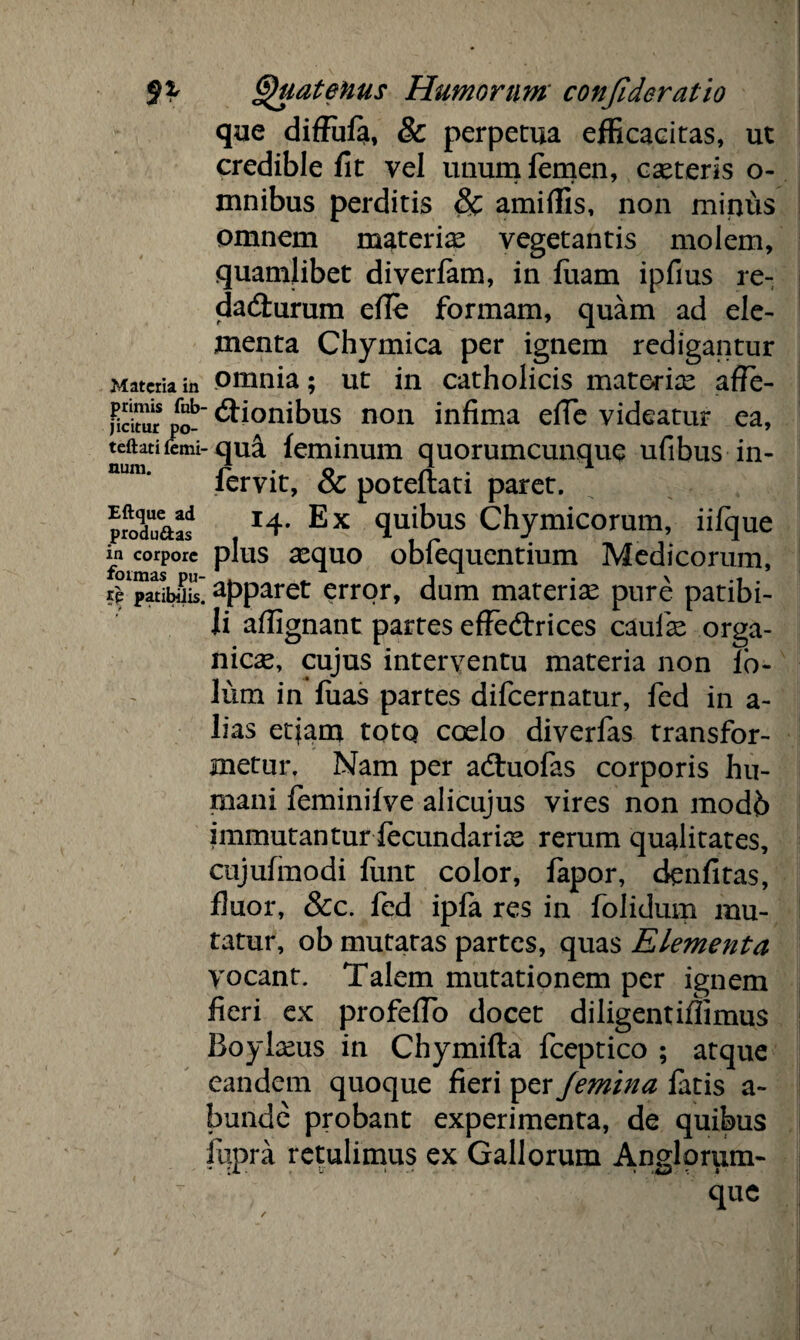 n Materia in primis fub- j icitur po- teftati femi¬ num. Eftque ad produ&as in corpore formas pu¬ te patibilis. Quatenus Humorum confideratio que diffufa, & perpetua efficacitas, ut credible fit vel unum femen, casteris o- mnibus perditis & amiffis, non miiuis omnem materias vegetantis molem, quamlibet diverfam, in fiiam ipfius re- da&urum efie formam, quam ad ele¬ menta Chymica per ignem redigantur omnia; ut in catholicis materias affe- ' dtionibus non infima efie videatur ea, -qua feminum quorumcunque ufibus in- fervit, & poteflati paret. 14. Ex quibus Chymicorum, iifque plus sequo obfequentium Medicorum, apparet error, dum materise pure patibi¬ li affignant partes effedtrices caulas orga¬ nicas, cujus interventu materia non fb- lum in fuas partes difeernatur, fed in a- lias etiam totq coelo diverfas transfor¬ metur, Nam per adtuofas corporis hu¬ mani feminifve alicujus vires non modb immutantur fecundarias rerum qualitates, cujufinodi liint color, fapor, denfitas, fluor, &c. fed ipfa res in folidum mu¬ tatur, ob mutatas partes, quas Elementa yocant. Talem mutationem per ignem fieri ex profefio docet diligentifiimus Boylasus in Chymifla fceptico ; atque eandem quoque fieri per Jemina fatis a- bunde probant experimenta, de quibus iiipra retulimus ex Gallorum Anglorum-