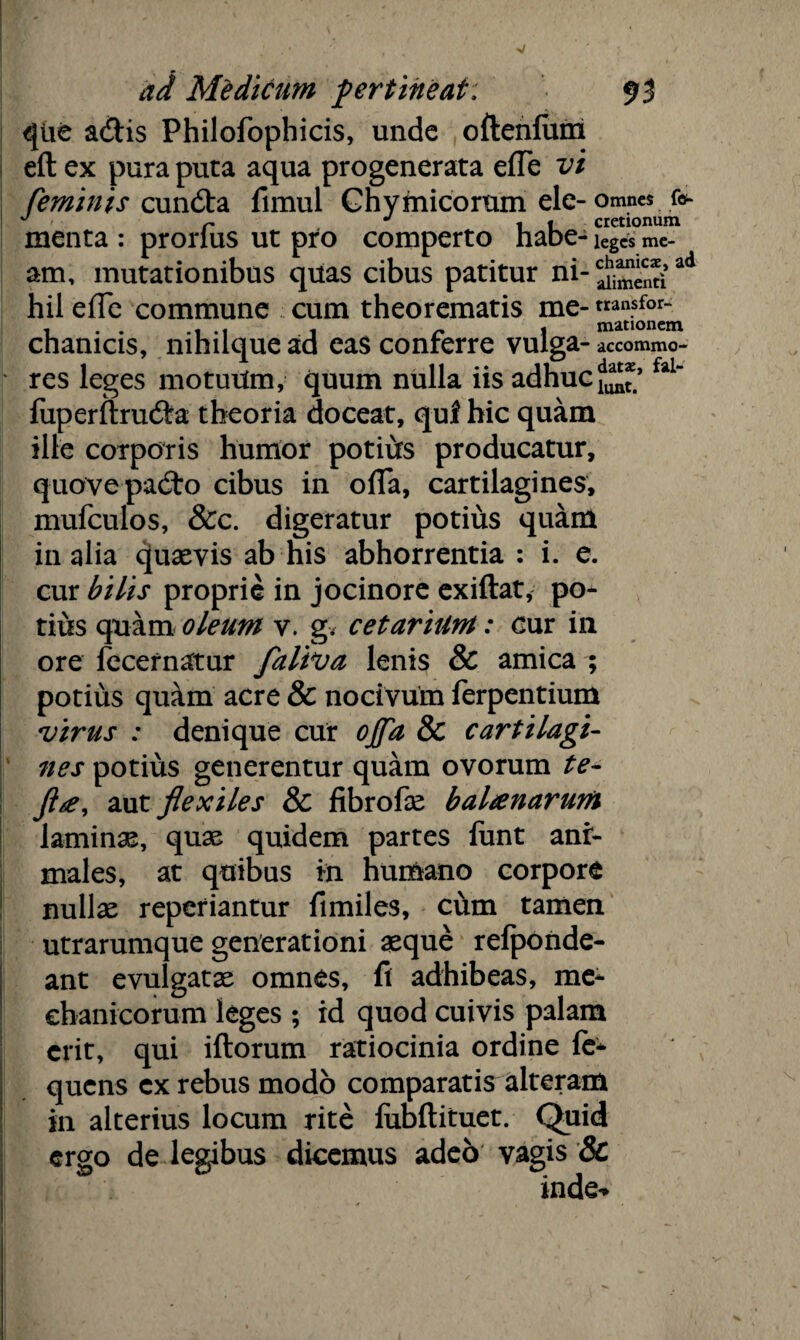 que a&is Philofophicis, unde oftenium eft ex pura puta aqua progenerata effe vi feminis cundta fimui Chymicorum ele- omnes fe- J r J i i cretionum menta : prorlus ut pro comperto habe - leges me¬ am, mutationibus quas cibus patitur ni-^“„*£ad hil efTe commune cum theorematis me- tran.sfor~ chanicis, nihuque ad eas conrerre vulga- accommo- res leges motuUm, quum nulla iis adhucfal fuperftrudra theoria doceat, qui hic quam ille corporis humor potiirs producatur, q-uove padto cibus in ofia, cartilagines, mufculos, &c. digeratur potius quam in alia quaevis ab his abhorrentia : i. e. cur bilis proprie in jocinore exiftat, po¬ tius quam oleum v. g. cetarium: cur in ore fecernatur faliva lenis & amica ; potius qu&m acre & nocivum ferpcntium virus : denique cur ojfa 8c cartilagi¬ nes potius generentur quam ovorum te- Jlte, aut flexiles & fibrofae balanarum laminae, quae quidem partes funt ani¬ males, at quibus in humano corpore nullae reperiantur fimiles, cum tamen utrarumque generationi aeque refponde- ant evulgatae omnes, fi adhibeas, me¬ chanicorum leges ; id quod cuivis palam erit, qui iftorum ratiocinia ordine le- quens ex rebus modo comparatis alteram in alterius locum rite lubftituet. Quid ergo de legibus dicemus adeo vagis & inde*