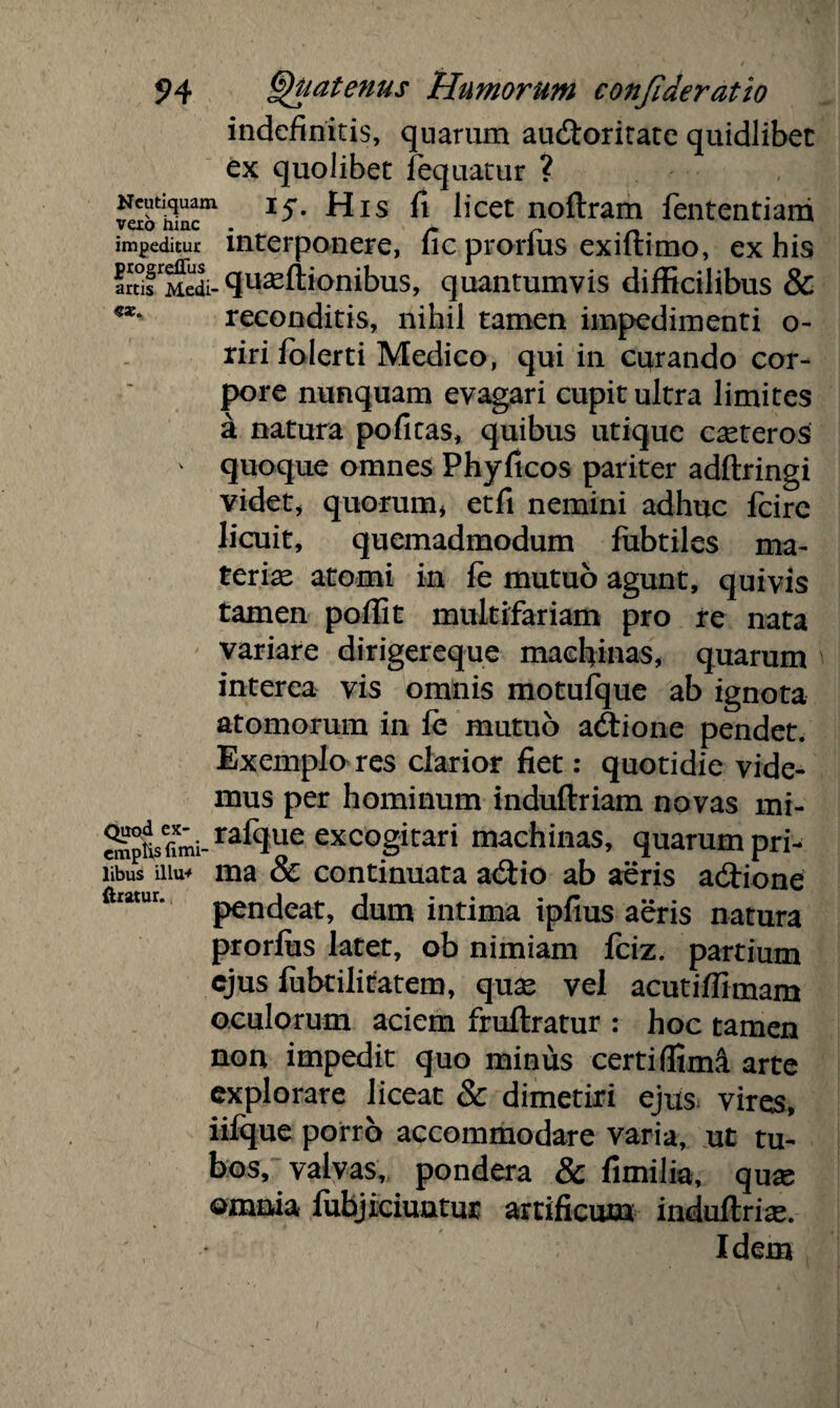 indefinitis, quarum au&oritate quidlibet ex quolibet fequatur ? Ncutiquam 15*. His fi ficet noftram fententiam vero mnc . ~ # impeditur interponere, lic prorius exiftimo, ex his IrtTMedi- quasftionibus, quantumvis difficilibus & reconditis, nihil tamen impedimenti o- riri Jolerti Medico, qui in curando cor¬ pore nunquam evagari cupit ultra limites a natura pofitas, quibus utique casteros ' quoque omnes Phyficos pariter adftringi videt, quorum* etfi nemini adhuc fcire licuit, quemadmodum lubtiles ma¬ teriae atomi in fe mutuo agunt, quivis tamen poffit multifariam pro re nata variare di riger eque machinas, quarum interea vis omnis motufque ab ignota atomorum in fe mutuo acftione pendet. Exemplo res clarior fiet: quotidie vide¬ mus per hominum induftriam novas mi- empHsfimi- r^lque excogitari machinas, quarum pri- libus mu* ma & continuata a<Stio ab auris adtione aratur. pudeat, dum intima ipfius aeris natura prorius latet, ob nimiam fciz. partium ejus fubtilitatem, quas vel acutiffimam oculorum aciem fruftratur : hoc tamen non impedit quo minus certi ffimS. arte explorare liceat & dimetiri ejus^ vires, iifque porro accommodare varia, ut tu¬ bos, valvas, pondera & fimilia, quas ©maia lubjiciuutur artificum indultrise. Idem