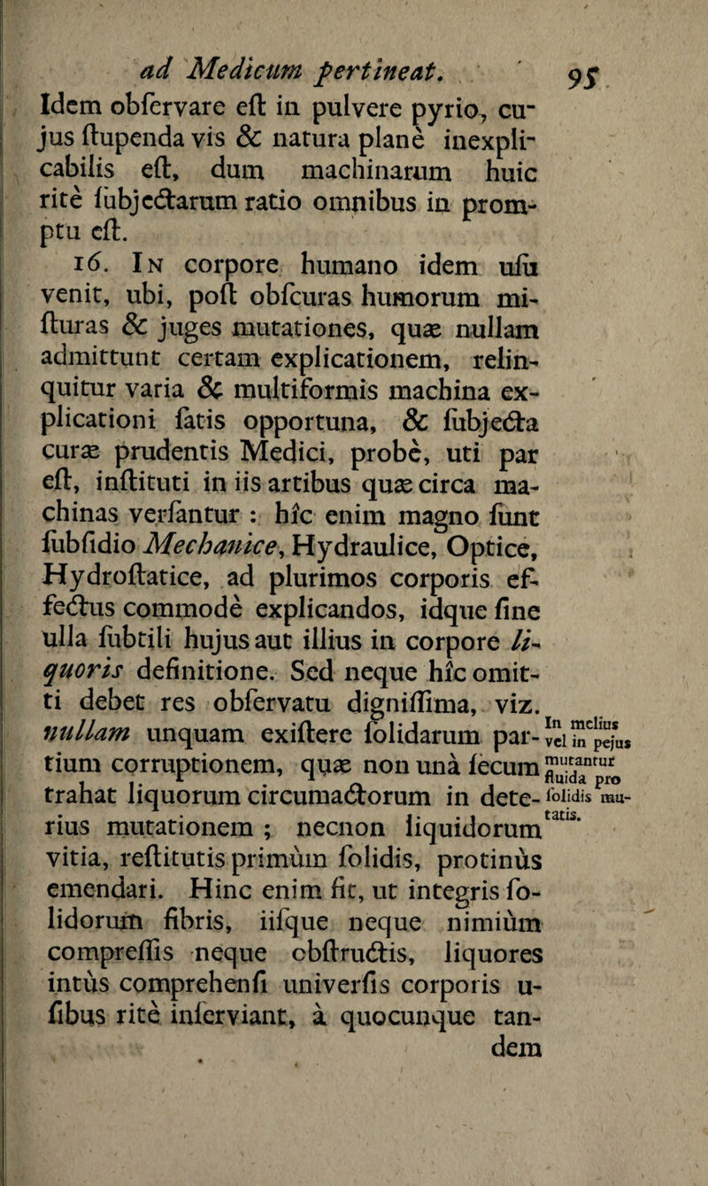 Idem obfervare eft in pulvere pyrio, cu jus ftupenda vis & natura plane inexpli¬ cabilis eft, dum machinarum huic rite fubjcdtarum ratio omnibus in prom¬ ptu eft. 16. In corpore humano idem ufii venit, ubi, poft obfcuras humorum mi- fturas & juges mutationes, quae nullam admittunt certam explicationem, relin¬ quitur varia & multiformis machina ex¬ plicationi fatis opportuna, & fubjebta cur^ prudentis Medici, probe, uti par eft, inftituti in iis artibus quae circa ma¬ chinas ver fantur : hic enim magno funt fubfidio Mechanice, Hydraulice, Optice, Hydroftatice, ad plurimos corporis ef¬ ferus commode explicandos, idque fine ulla fubtili hujus aut illius in corpore /i- quoris definitione. Sed neque hic omit¬ ti debet res obfervatu digniflima, viz. nullam unquam exiftere lolidarum par- vci ™Cpe*uS tium corruptionem, quae non una fecum trahat liquorum circumatftorum in dete- lolidis rau- rius mutationem ; necnon liquidorum^’ vitia, reftitutis primum folidis, protinus emendari. Hinc enim fit, ut integris fo- lidorurti fibris, iifque neque nimium compreflis neque cbftruttis, liquores intus comprehenfi univerfis corporis u- fibus rite inlerviant, a quocunque tan¬