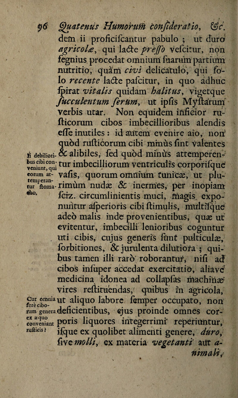 Quaternis UumoiruM conjideratio, &c. dem ii proficifcantur pabulo ; ut duro agricoltf, qui ladle prejfo vefcitur, non fegnius procedat omnium fcaratn partium nutritio, quam civi delicatulo, qui fo- lo recente laite pafcitur, in quo adhuc Ipirat vitalis quidam halitus, vigetque faeculentum ferum, ut ipfis Myrtarum verbis utar. Non equidem inficior ru- fticorum cibos imbecillioribus alendis efle inutiles : id autem evenire aio, non5 quod rufticorum cibi minus fint valentes si debiliori-& alibiles,- fed quod miniis attemperen- veniunt^qui'tur imbecilliorum ventriculis corporifqud eorum it- vafis, quorum omnium tunicae, ut plu- tur ftoma-rimum nudas gC inermes, per inopiam fho* fciz. circumlinientis muci, friagis expo¬ nuntur afperioris cibi ftimulis, mitltffque adeo malis inde provenientibus, quae ut evitentur, imbecilli lenioribus coguntur . uti cibis, cujus generis fiint pulticula, forbitiones, & jurulenta dilutiora 5 qui¬ bus tamen illi raro roborantur* nili ad cibois infuper accedat exercitatio, aliavc7 medicina idonea ad collapfas machina? vires reftituendas, quibus in agricola, g—ut aliquo labore femper occupato, non fum genera deficientibus, ejus proinde omnes cor- conveniant pons liquores lntegerrimr reperiuntur, m&cis! jfque ex quolibet alimeiiti genere, duro, five molli, ex materia vegetanti aut a- nimalif