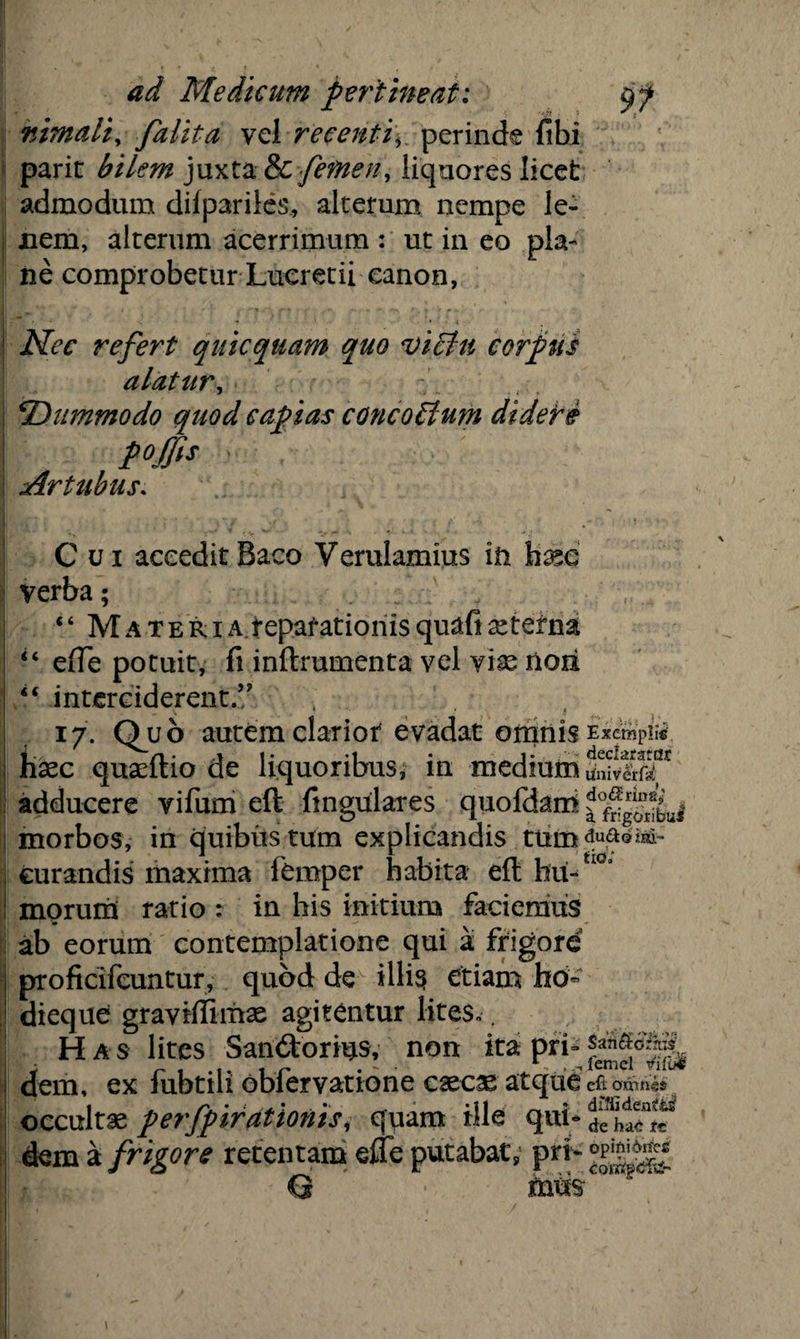 nimali, falita vel recenti\ perinde fibi parit bilem juxta &C femen, liquores licet admodum diipariles, alterum nempe le¬ nem, alterum acerrimum : ut in eo pla¬ ne comprobetur Lucretii canon, * , ♦ • • * Nec refert quicquam quo victu corpus alatur, ‘Dummodo quod capias concoStum didere foffis • Artubus. Cui acceditBaco Verulamius in tee Verba; “ Materi a.reparationis quafi xterna “ ede potuit, fi inftrumenta vel vige noii *'■ interciderent// 17. Quo autem clariot evadat omnis haec quaeftio de liquoribus, in medium adducere vifum eft fingulares quofdam morbos, in quibus tum explicandis tum curandis maxima femper habita eft hu¬ morum ratio : in his initium faciemus ab eorum contemplatione qui a frigore proficifcuntur, quod de illis etiam hb~ dieque graviffimse agitentur lites.. Has lites San&orius, non ita pri¬ dem, ex fubtili obfervatione caecae atque occultae perfpirationisi quam ille qui* dem a frigore retentam efle putabat, pri Exempli® declaratas linivcrf^ dcxSErina,' a frigoiibu» duftQim- fio; San&cftiis' femel eft omnis diffidentis? de hae re opifti^rfe®