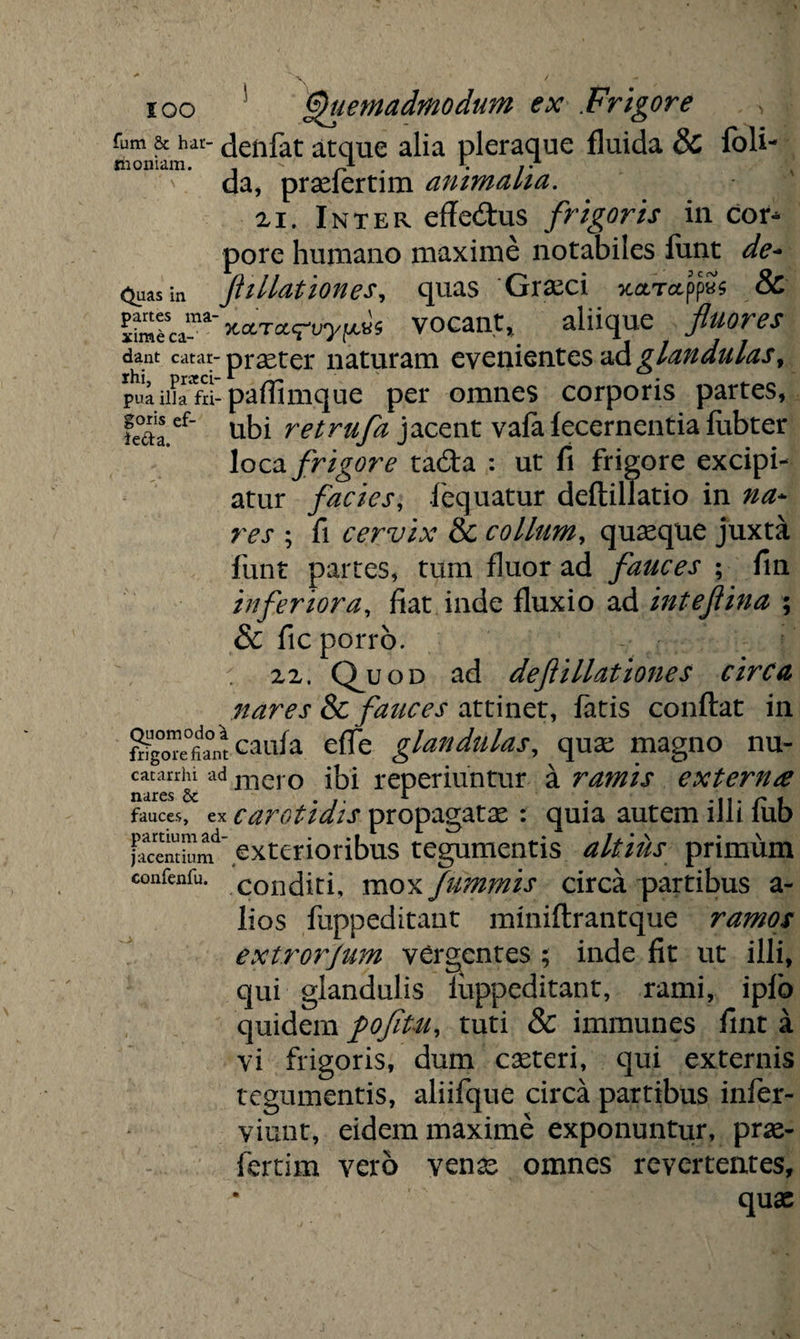 goris ef- ie&a. ioo Quemadmodum ex Frigore fum & har- denfat atque alia pleraque fluida & fbli- «honiam. - A . r. ,.A da, pradertim ammalia. xi. Inter effe&us frigoris in cor¬ pore humano maxime notabiles funt de- <^uas in filiationes, quas Graeci xaxctppys & ^^^sca1_na vocant, aliique fluores dant catar- praeter naturam evenientes ad glandulas y pua illa fri- paffimque per omnes corporis partes, ubi retrufa jacent vafa fecernentia fubter loca frigore ta&a : ut fi frigore excipi¬ atur facies, fequatur deftillatio in na¬ res ; fi cervix & collum, quaeque juxta funt partes, tum fluor ad fauces ; fin inferiora, fiat inde fluxio ad inteflina ; & fic porro. xx. Q_uod ad deflillationes circa nares & fauces attinet, fatis conflat in ^caiifa effe glandulas, quae magno nu- catanhi ad mero ibi reperiuntur a ramis externa nares & ... A . ti r i fauces, ex carotidis propagatae : quia autem lJh iub Pentium ’exterioribus tegumentis altius primum confenfu. .conditi, moxfummis circa partibus a- lios fuppeditant miniftrantque ramos extrorjum vergentes ; inde fit ut illi, qui glandulis fuppeditant, rami, ipfo quidem pofitu, tuti & immunes fint a vi frigoris, dum caeteri, qui externis tegumentis, aliifque circa partibus infer- viunt, eidem maxime exponuntur, prae¬ feram vero venae omnes revertentes, quae