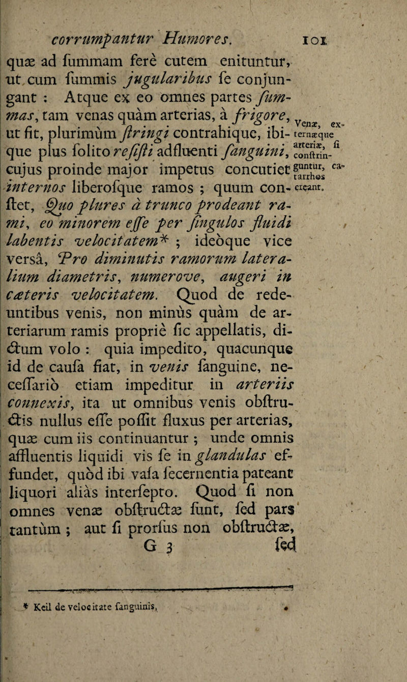 quas ad fummam fere cutem enituntur, ut cum fummis jugularibus fe conjun¬ gant : Atque ex eo omnes partes /lim¬ ma s, tam venas quam arterias, a frigore, VQnx ut fit, plurimum flringi contrahique, ibi- ternae que que plus folito reflfli adfluenti fanguini, “m-fl cujus proinde major impetus concutiet ca internos liberofque ramos ; quum con- w* *nr. ftet, 6)uo plures a trunco prodeant ra¬ mi, eo minorem ejfe per /ingulos fluidi labentis velocitatem* ; ideoque vice versa, ‘Pro diminutis ramorum latera¬ lium diametris, numerove, augeri in exteris velocitatem. Quod de rede¬ untibus venis, non minus quam de ar¬ teriarum ramis proprie fic appellatis, di¬ ctum volo : quia impedito, quacunque id de caufa fiat, in venis fanguine, ne- ceflario etiam impeditur in arteriis connexis, ita ut omnibus venis obftru- <3:is nullus effe poflit fluxus per arterias, 1 quas cum iis continuantur ; unde omnis affluentis liquidi vis fe in glandulas ef¬ fundet, quod ibi vafa lecernentia pateant 1 liquori alias interfepto. Quod fi non omnes venx obftrudtas funt, fed pars 1 tantum ; aut fi prorliis non obftru&as, G 3 M ^ —■ -i j-.n.n.|i. j,..... n .i— '-■**?* .1 * Kcil de velocitate fanguinis, «