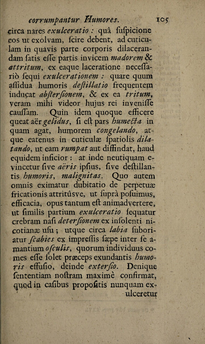 circa nares exulceratio : qua fufpicione eos ut exolvam, fcire debent, ad cuticu¬ lam in quavis parte corporis dilaceran¬ dam fatis effie partis invicem madorem & attritum, ex eaque laceratione neceffa- rio fequi exulcerationem : quare quum affidua humoris dejtillatio frequentem inducat abjterfionem, & ex ea tritum, yeram mihi videor hujus rei inveniffe caufiam. Quin idem quoque efficere queat aer gelidus, fi eftpars hume Ei a in quam agat, humorem congelando, at¬ que eatenus in cuticulas ipatiolis dila¬ tando, ut eam rumpat aut diffindat, haud equidem inficior : at inde neutiquam e~ vincetur five aeris ipfius, five deftillan- tis humoris, malignitas. Quo autem omnis eximatur dubitatio de perpetuas fricationis attritusve, ut lupra pofuimus, efficacia, opus tantum eft animadvertere, ut fimilis partium exulceratio fequatur crebram nafi deterjionem ex infolenti ni- cotianas ulu; utque circa labia fubori- atur fcabies ex impreffis faspe inter fe a- jnantium ofculis, quorum individuus co¬ mes efife folet praeceps exundantis humo¬ ris cffiifio, deinde exterfio. Denique fententiam noftram maxime confirmat, quqd in cafibus propofitis nunquam ex? . / ■ ulceretur