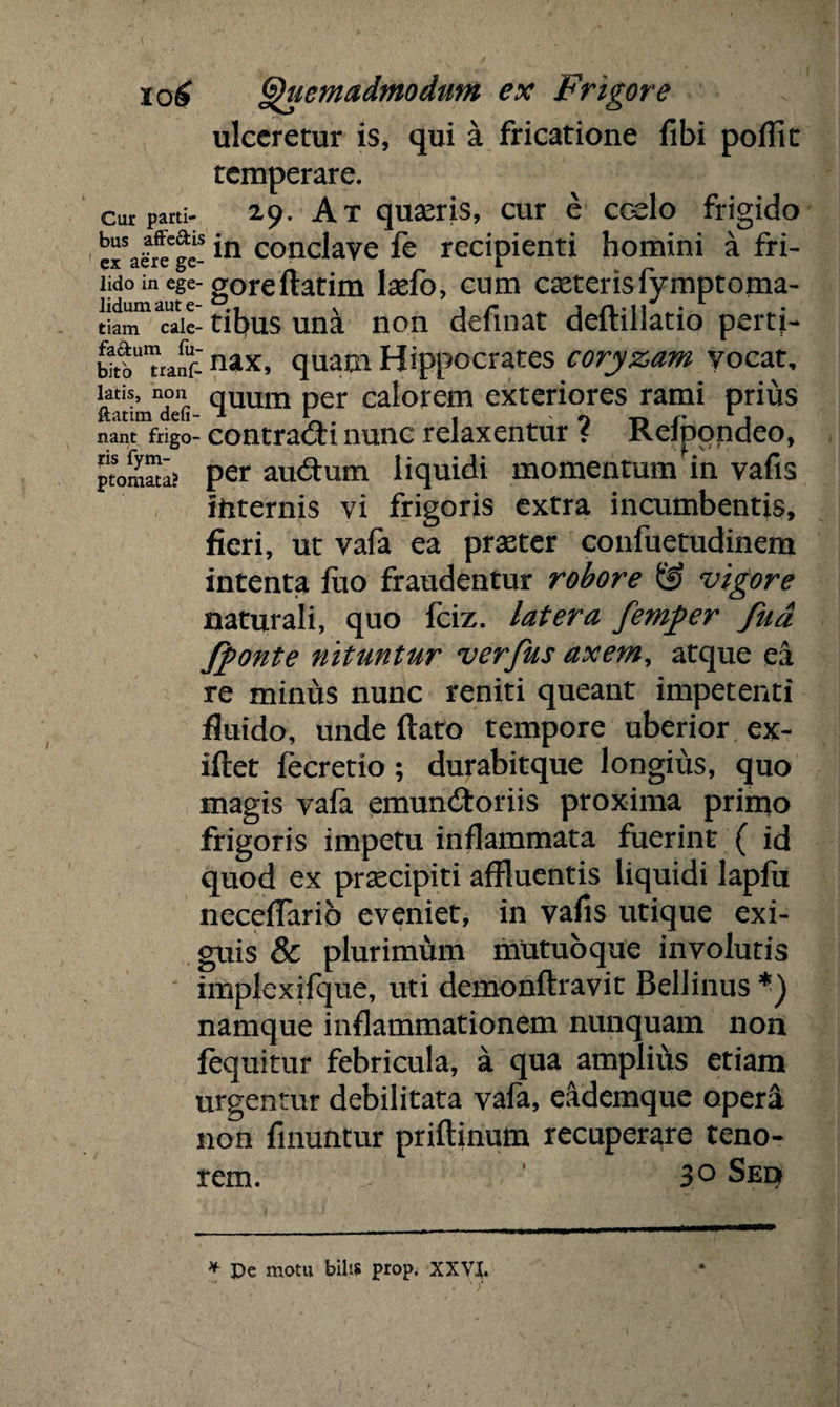 ulceretur is, qui a fricatione fibi poflic temperare. cur parti- 29. Ax quaeris, cur e coelo frigido ejTaSre^ge- *n conclave fe recipienti homini a fri- lido in ege- goreftatim lxfo, cum exterisfymptoma- “«lc- tibus una non definat deftillatio perti- wtb^tiarfrnax’ qu**11 Hippocrates coryzam vocat, ftMimTti quum per calorem exteriores rami prius nant frigo- contradi nunc relaxentur ? Refpondeo, ptomSa? per audum liquidi momentum in vafis liiternis vi frigoris extra incumbentis, fieri, ut vafa ea praeter confuetudinem intenta fuo fraudentur robore & vigore naturali, quo fciz. latera femper fua fponte nituntur verfus axem, atque ea re minus nunc reniti queant impetenti fluido, unde flato tempore uberior ex- iflet fecretio ; durabitque longius, quo magis vafa emundoriis proxima primo frigoris impetu inflammata fuerint ( id quod ex praecipiti affluentis liquidi lapfit neceflarib eveniet, in vafis utique exi¬ guis & plurimum mutuoque involutis implexifque, uti demonflravit Bellinus namque inflammationem nunquam non fequitur febricula, a qua amplius etiam urgentur debilitata vafa, eademque opera non fmuntur priftinum recuperare teno¬ rem. 3° Seq * De motu bilis prop. XXVI.