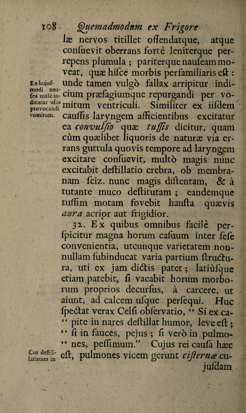 lx nervos titillet offendatque, atque confuevit oberrans forte leniterque per¬ repens plumula ; pariterque naufeammo¬ veat, quse hifcc morbis perfamiliaris eft : Exhujuf- unde tamen vulgo fallax arripitur indi- modi nau- . r . ° A,. fea mai^in-cium prselagiumque repurgandi per vo- pwvoLnd? ™tum ventriculi. Similiter ex iildem vomitum, cauffis laryngem afficientibus excitatur ea convulfio quas tujfis dicitur, quam cum quaslibet liquoris de naturae via er¬ rans guttula quovis tempore ad laryngem excitare confuevit, multo magis nunc excitabit deflillatio crebra, ob membra¬ nam fciz. nunc magis diftentam, & a tutante muco deftitutam ; eandemquc tuffim motam fovebit haufta quasvis aura acrior aut frigidior. 31. Ex quibus omnibus facile per- fpicitur magna horum caluum inter fele convenientia, utcunque varietatem non¬ nullam fubinducat varia partium ftru<9:u- ra, uti ex jam di&is patet; latiufque etiam .patebit, fi vacabit horum morbo¬ rum proprios decurfus, a carcere, ut aiunt, ad calcem ufque perlequi. Huc fpedat verax Celfi obfervatio, “ Si ex ca- “ pite in nares deftillat humor, leveeft; 64 fi in fauces, pejus ; fi vero in pulmo* “nes, peffimum.” Cujus rei caula hasc Sloncf In pulmones vicem gerunt cijlerna cu- juldam..