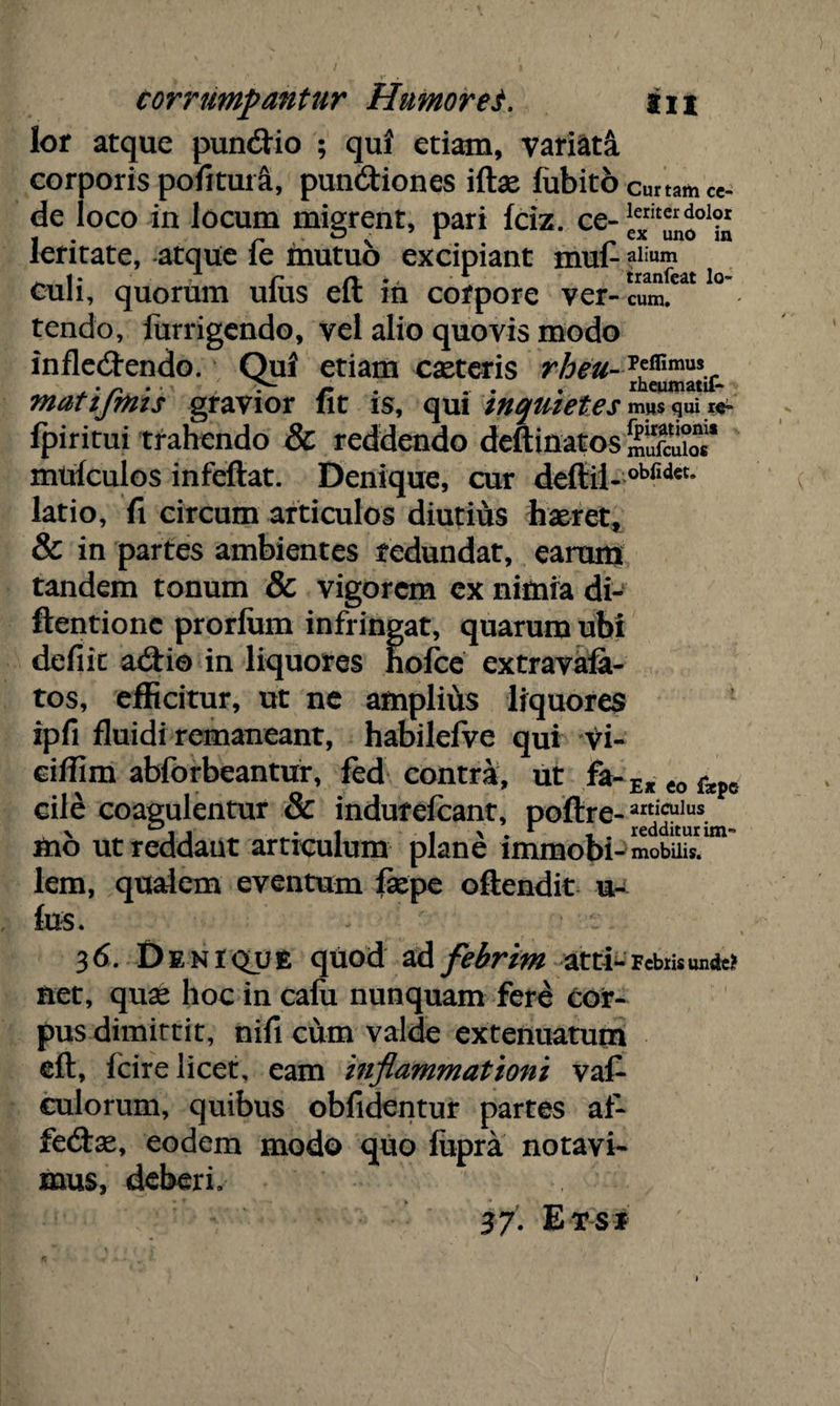 lor atque pundio ; qui etiam, variata corporis pofitui a, pundiones illae fubito curtam ce¬ de loco in locum migrent, pari Iciz. ce- leritate, atque fe mutuo excipiant mufc alium ^ i * , p n • - r tranfeat lo- Cuh, quorum ulus elt m corpore ver-cum. tendo, lurrigendo, vel alio quovis modo infledendo. Qui etiam caeteris rheu- T*mmus.r , • n r .. . . rheumata- matijmis gravior fit is, qui inquietes mus qui re» fpiritui trahendo & reddendo deftinatos S* muiculos infeftat. Denique, cur deftii-obfldet* latio, fi circum articulos diutius haeret, & in partes ambientes redundat, earum tandem tonum & vigorem cx nifnra di- ftentionc prorium infringat, quarum ubi defiit adio in liquores hofce extravala- tos, efficitur, ut ne amplius liquores ipfi fluidi remaneant, habilefve qui vi- ciffim abforbeantur, fed contra, ut fa-Ejteofope cile coagulentur & indufefcant, polire- articulus ttio ut reddaut articulum plane immobi - mobilis, lem, qualem eventum faepe oftendit u- fus. 36. Deniqjje quod ad febrim atti-Febris unde? fiet, quas hoc in calu nunquam fere cor¬ pus dimittit, nili cum valde extenuatum elt, lcire licet, eam inflammationi val- culorum, quibus obfidentur partes af- fedae, eodem modo quo lupra notavi¬ mus, deberi. 3/. Etsi