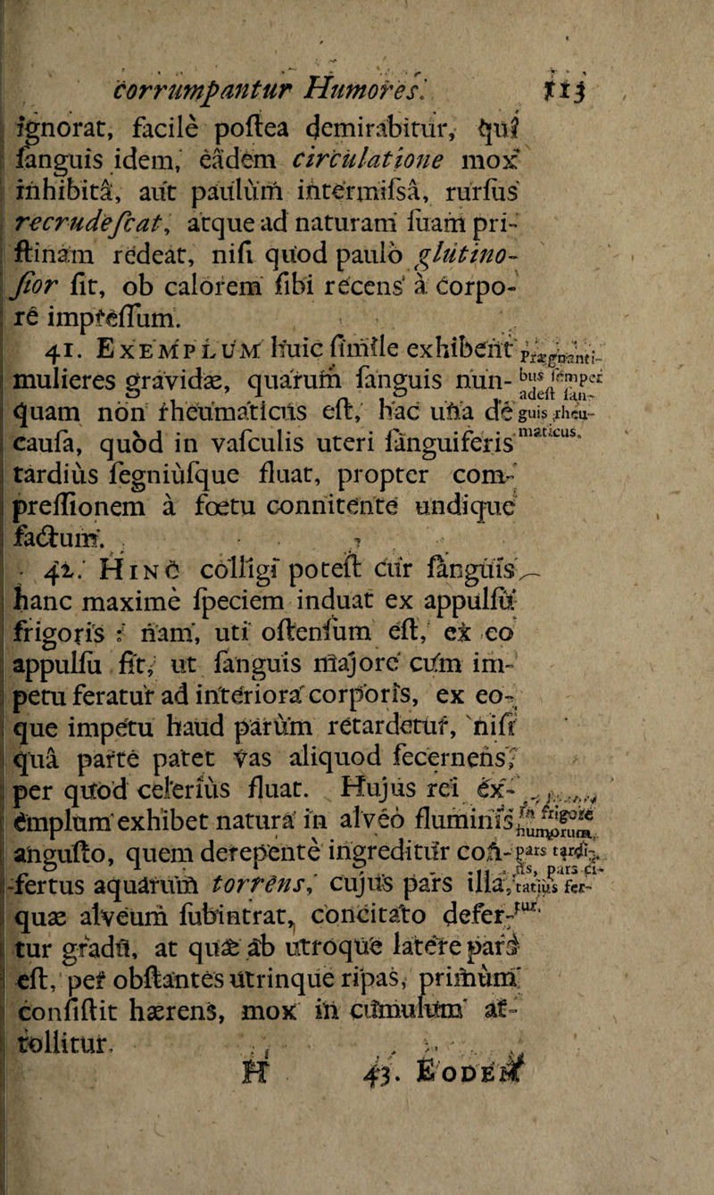 guis ;ihcii- • maticus. corrumpantur HumoresJtt j ignorat, facile poftea demirabitur, qui fanguis idem, eadem circulatione mox inhibita:, aut paulum iiitermifsa, rurfus recrudefcat, atque ad naturam luam pri- ftinam redeat, nili quod paulo ghitino- Jior lit, ob calorem fibi recens' a corpo¬ re impteflum. 41. Ex em p Lum huic fluide exhibent mulieres gravidae, qimrum fanguis nun- quam non rheumaticus eft, hac ufia de caufa, quod in vafculis uteri languiferis tardius fegniufque fluat, propter com- prellionem a foetu connitente undique facftum. ; .? • qx. H1 n 0 colligi poteft ciir fanguis^ hanc maxime fpeciem induat ex appulfu frigoris i nam, uti oftenfum eft, ct eo appulfii St i ut fanguis riiajore cufm im¬ petu feratur ad interiora corporis, ex co¬ que impetu haud parum retardetur, nifl qua parte patet vas aliquod fecernens? per quod ceterius fluat. Hujus rei ex~ dmplturfexhibet natura in alveo flumints^^ ahgufto, quem derepente ingreditur coA-p*r* -fertus aquarum torrens, cujils pars ill; I,‘catlus fes- quas alveum fubintrat^ concitato defer:rw’ tur gradil, at qu£ ab utroque latere pari eft, pet obftantes utrinque ripas, priitium' confiftit haerens, mox in cifinultto* at¬ tollitur, h ' r 43. fi’'ODE