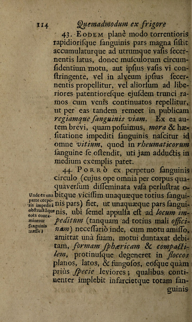 43- E odem plane modo torrentioris rapidiorifque fanguinis pars magna fiftit accumulaturque ad utrumque vafis fecer- nentis latus, donec muiculorum circum- fidentium motu, aut ipfius vafis vi con- ftringente, vel in alveum ipfius fecer- nentis propellitur, vel aliorfum ad libe¬ riores patentiorefque ejufdem trunci ra¬ mos cum venis continuatos repellitur, ut per eas tandem remeet in publicam regiamque fanguinis viam. Ex ea au¬ tem brevi, quam pofuimus, mora 8chx* . litatione impediti fanguinis nafcitur id omne vitium, quod in rheumatkorum fanguine fe oflendit, uti jam addu&is in medium exemplis patet. 44. Porro ex perpetuo fanguinis circulo (cujus ope omnia per corpus qua- quaverluni difieminata vafa perluftrat o- undccxunabitque viciflim unaquaeque totius fangui- Srimpedkinispars) fiet, ut unaquaeque pars fangui- ®0^^_uenis, ubi femel appulfa eft ad locum im~ minetur peditum (tanquam ad totius mali offici- mXT uam) necefiario inde, cum motu amiflb, amittat una fiiam, motui duntaxat debi¬ tam, formam fph sericam 8c comfaEli- lem> protinufque degeneret in floccos planos, latos, &fungofos, eofque quam prius Jpecie leviores; qualibus, conti¬ nenter implebit infarcietque totam fan- s guinis