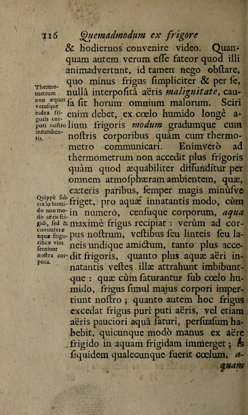 \ ti 5 Quemadmodum ex frigore & hodiernos convenire video. Quan± quam aurem verum elTe fateor quod illi animadvertunt, id tamen nego obftare, quo minus frigus fimpliciter & per fe, Thermo- * llA ; r V •• • 1 /• •. , metrum nulla Interpofita aeris maltgmtate> cau* vemfquqcUUS & fit horum omnium malorum. Sciri index fri- eaim debet, ex coelo humido longe a* gons cor- . . ° pod noftro lium frigoris modum gradumque cum mcumben- noq.rjs C0rp0ribus quam cum thermo- metro ^communicari. Enimvero ad thermometrum non accedit plus frigoris quam quod sequabiliter diffunditur per omnem atmofpbasram ambientem, quse, canteris paribus, femper magis minufve SioPhum£ friget, pro aquas innatantis modo, cum dbSriXin numero, cenfuque corporum, aqua gid., fed sc maxime frigus recipiat : verum ad cor- aqu^frigo-pus noftrum, veftibus feu linteis feu la- femLvtim neis undique ami&um, tanto' plus acce¬ nsa cor- dit frigoris, quanto plus aquas aeri in- pou’ natantis veftes illse attrahunt imbibunt- que : quas cum faturantur fub coelo hu¬ mido, frigus frmul majus corpori imper¬ tiunt noftro ; quanto autem hoc frigus excedat frigus puri puti aeris, vel etiam aeris pauciori aqua: faturi, perluafum ha¬ bebit, quicunque modo manus ex aere .frigido in aquam frigidam immerget; & fiquidem qualecunque fuerit coelurm a- quam /