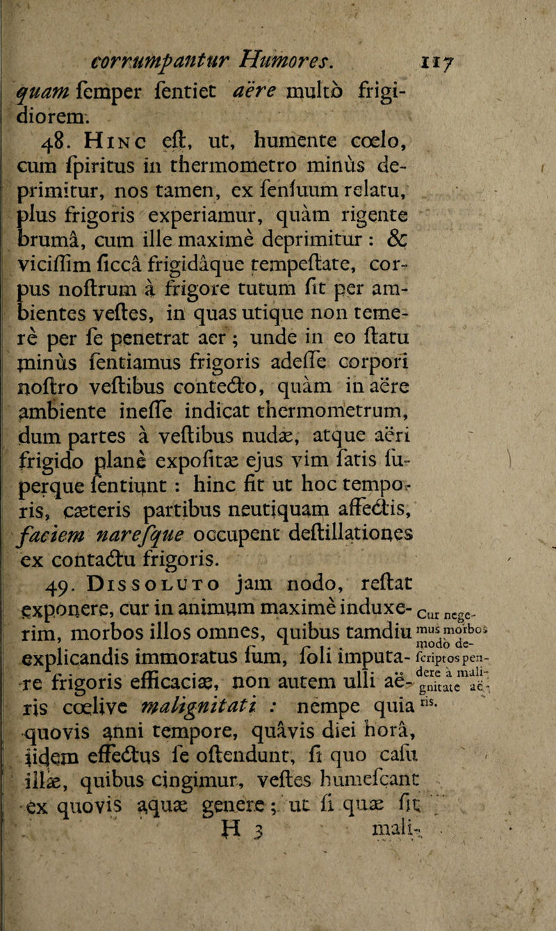 quam femper fentiet aere multo frigi¬ diorem. 48. Hinc efl, ut, humente coelo, | cum fpiritus in thermometro minus de¬ primitur, nos tamen, ex fenluum relatu, plus frigoris experiamur, quam rigente bruma, cum ille maxime deprimitur : & vicidim ficca frigidaque tempellate, cor¬ pus noflrum a frigore tutum fit per am¬ bientes velles, in quas utique non teme¬ re per fe penetrat aer; unde in eo ftatu jninus fentiamus frigoris adede corpori noltro vellibus contedlo, quam in aere ambiente inede indicat thermometrum, dum partes a vellibus nudae, atque aeri frigido plane expolitae ejus vim fatis fu- perque fentiunt : hinc fit ut hoc tempo^ ris, exteris partibus neutjquam adedas, faciem narefque occupent dellillationes ex contadu frigoris. 49. Dissoluto jam nodo, reltat exponere, cur in animum maxime induxe- Cur ncgc_ rir ex I re ris coelive malignitati : nempe quiaris quovis anni tempore, quavis diei hora, fidem effedus fe ollendunt, fi quo cafu illx, quibus cingimur, velles humefeant ex quovis aquae genere; ut fi quae fit H 3 mali- morbos illos omnes, quibus tamdm mus™rbos ,. . r 1 r 1 • ‘ modo ae- icandis immoratus ium, loh imputa- feriptos pen¬ atoris efficaciae, non autem ulli ae-d„en7tatema^