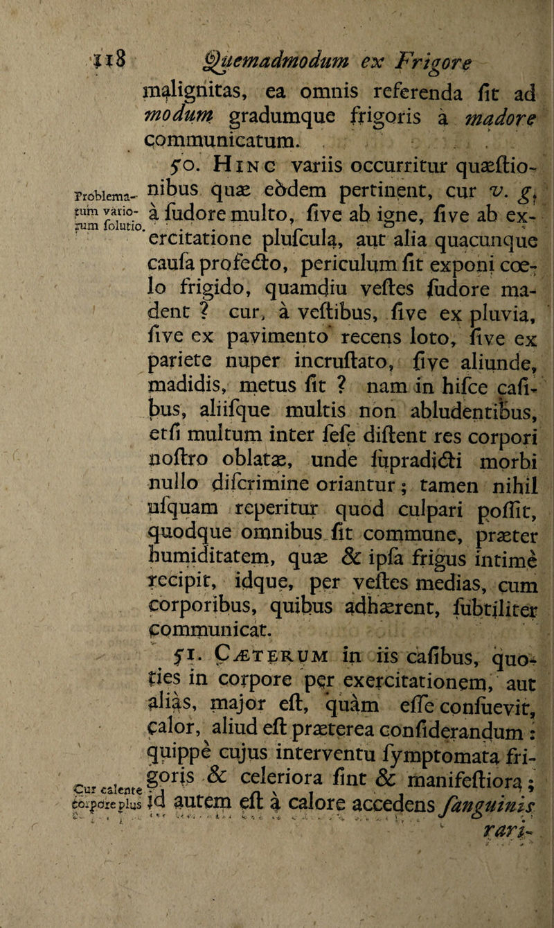 malignitas, ea omnis referenda fit ad modum gradumque frigoris a madore communicatum. jro. Hinc variis occurritur quseftio- nobiema- nibus quse ebdem pertinent, cur v. g, tum vario- a fudore multo, five ab igne, five ab ex- ercitatione pluicuia, aut alia quacunque caufa profedto, periculum fit exponi coe¬ lo frigido, quamdiu veftes fudore ma¬ dent ? cur, a veftibus, five ex pluvia, five ex pavimento recens loto, five ex pariete nuper incruftato, fiye aliunde, madidis, metus fit ? nam in hifce cafi- bus, aliifque multis non abludentibus, etfi multum inter fefe diftent res corpori noftro oblatae, unde lupradjdfi morbi nullo difcrimine oriantur; tamen nihil ulquam reperitur quod culpari pofiit, quodque omnibus fit commune, praeter bumiditatem, quae & ipfa frigus intime recipit, idque, per veftes medias, cum corporibus, quibus adhaerent, lubtjliter communicat. fi. CjEterum in iis cafibus, quo¬ ties in corpore per exercitationem, aut alias, major eft, quam efTe conluevit, calor, aliud eft praeterea confiderandum : quippe cujus interventu lymptomata fri- ^«1«,*^ celeriora fint & manifeftiora; colore pius Ju autem eu a calore accedens fanguinis ' ' k rari-