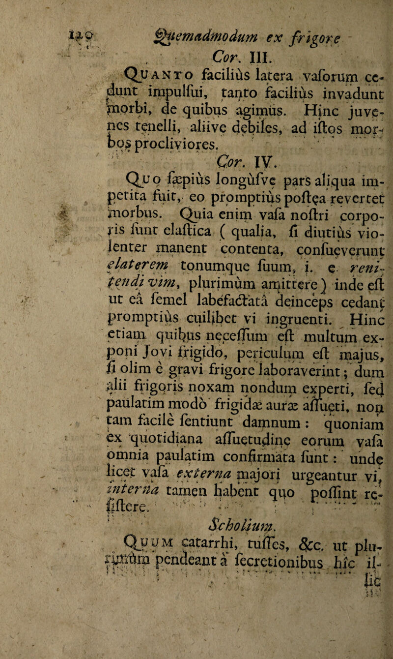 Cor. III. Qu aNto facilius latera vaforum ce¬ dunt impulfui, tanto facilius invadunt morbi, de quibus agimtis. Hinc juve¬ nes tenelli, aliive debiles, ad iftos mor¬ bos procliviores. Cor. ly. Quq fxpius longufve pars aliqua im¬ petita fuit, eo promptius poftea revertet morbus. Quia enim vafa noftri corpo¬ ris funt elaftica ( qualia, fi diutius vio¬ lenter manent contenta, confueverunt e later em tonumque fuum, i. e reni¬ tendi vim, plurimum amittere) inde effc ut ea femel labefadfata deinceps cedant promptius cuilibet vi ingruenti. Hinc etiain quibtis nece/Tum eft multum ex¬ poni Jovi frigido, periculum eft majus, fi olim e gravi frigore laboraverint; dum ;dii frigoris noxam nondum experti, fed paulatim modo frigidas auras aflueti, nop tam facile fentiunt damnum : quoniam ex quotidiana afluetudme eorum vafa omnia paulatim confirmata funt: unde licet vafa externa majori urgeantur vi interna tamen liabent quo poflint re- llflere.: H ' ; 5 ~ -lr - Scholium. Qvyy catarrhi, tufies, &c. ut plu~ fimtrn pendeant a fecretionibus hic ii * -i ::i', > ■ i ••(•'! • « «* — • >. - * . ,.i . ■ |-/( pc