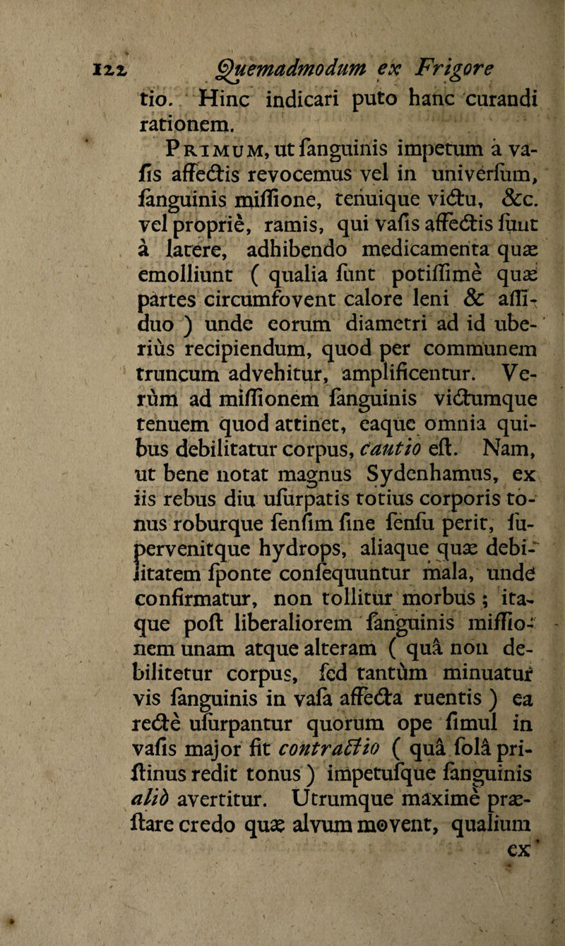 tio. Hinc indicari puto hanc curandi rationem. Primum, utfanguinis impetum a va¬ fis affedis revocemus vel in univerfam, fanguinis miflione, teriuique vidu, &c. vel proprie, ramis, qui vafis affedis fuut a latere, adhibendo medicamenta quae emolliunt ( qualia funt potiflime quae partes circumfovent calore leni & afii- duo ) unde eorum diametri ad id ube¬ rius recipiendum, quod per communem truncum advehitur, amplificentur. Ve¬ rum ad miflionem languinis vidumque tenuem quod attinet, eaquc omnia qui¬ bus debilitatur corpus, Cautio eft. Nam, ut bene notat magnus Sydenhamus, ex iis rebus diu ufurpatis totius corporis to¬ nus roburque fenfim fine fenfu perit, fu- {>ervenitque hydrops, aliaque quae debi- itatem fponte confequuntur mala, undel confirmatur, non tollitur morbus ; ita¬ que poft liberaliorem fanguinis miffio- nem unam atque alteram ( qui noa de¬ bilitetur corpus, fcd tantum minuatur vis languinis in vafa affeda ruentis ) ea rede ufarpantur quorum ope fimul in vafis major fit contractio ( qua folipri- llinus redit tonus ) impetufque languinis alib avertitur. Utrumque maxime pras- ftare credo quas alvum movent, qualium ex’