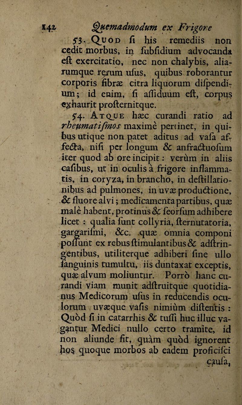 5*3- Quod fi his remediis non cedit morbus, in fubfidium advocanda eft exercitatio, nec non chalybis, alia- rumque r^mm ufus, quibus roborantur corporis fibrae citra liquorum dilpendi? um; id enim, fi aftiduum eft, corpus exhaurit profternitque. 5'4- Atqjue hsec curandi ratio ad rheumatifmos maxime pertinet, in qui¬ bus utique non patet aditus ad vafa af- fedta, nili per longum & anfraftuofum iter quod ab ore incipit: verum in aliis cafibus, ut in oculis a frigore inflamma¬ tis, in coryza, in brancho, in deftillatio- nibus ad pulmones, in uvx productione, • & fluore alvi; medicamentapartibus, quae male habent, protinus & feorfum adhibere licet : qualia liint collyria, fternutatoria, gargarifmi, &c. quas omnia componi pol funt ex rebus ftimulantibus& adftrin- gentibus, utiliterque adhiberi fine ullo ianguinis tumultu, iis duntaxat exceptis, quae alvum moliuntur. Porro hanc cu¬ randi viam munit adftruitque quotidia¬ nus Medicorum ulus in reducendis ocu¬ lorum uyxque vafis nimium diftentis : , Quod fi in catarrhis & tuffi huc illuc va¬ gantur Medici nullo certo tramite, id non aliunde fit, quam quod ignorent hos quoque morbos ab eadem proficifci cauia,