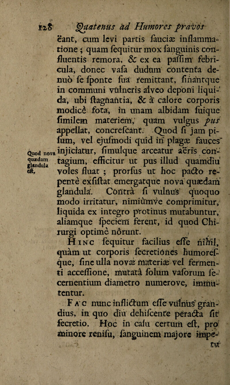 Quatenus ad Humores pravos eant, cum levi partis faucise inflamma¬ tione ; quam fequitur mox fanguinis con¬ fluentis remora, & ex ea paffim febri¬ cula, donec vafa dudum contenta de- nub fe fponte fua remittant, fiharitque in communi vtrlneris alveo deponi liqui-' da, ubi ftagnantia, & & calore corporis modici fota, in unam albidam fuique fimilem materiem, quam vulgus pui appellat, concrefcant. Quod fi jam pi- fum, vel ejufinodi quid iri plagae fauces'1 <Luod nova injiciatur, fimulque arceatur aeris con- gitodun tag^um» efficitur ut pus illud quamdiu cft, voles fluat ; prorfus ut hoc pado re¬ pente exfiftat emergatque nova quaedam glandula'. Contra fi vulnus quoquo modo irritatur, nimiutnVe comprimitur, liquida ex integro protinus mutabuntur, aliamque fpeciem ferent, id quod Chi¬ rurgi optime norunt. , Hinc fequitur facilius efTe nihil, quam ut corporis fecretiOnes humoref que, fine ulla novss materia vel fermen¬ ti acceffione, mutati folum vaforum fe- cernentium diametro numerove, immu¬ tentur. Fac nunc inflidum efTe vulnus gran¬ dius, in quo diu dehifcente perada fit: fecretio. Hpc in cafu certum eft, pro minore renifu, fanguiaem majore impe- . x .■ ~ tw