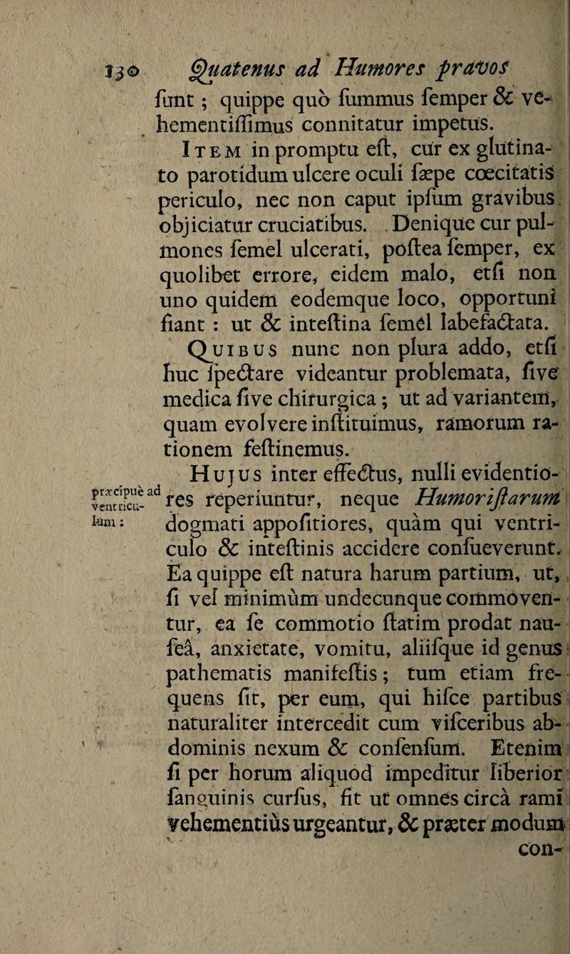 funt; quippe quo fummus femper & vc- hementiffimus connitatur impetus. Item in promptu eft, cur ex glutina¬ to parotidum ulcere oculi faqpe coecitatis periculo, nec non caput ipfum gravibus obj iciatur cruciatibus. Denique cur pul¬ mones femel ulcerati, poflea femper, ex quolibet errore, eidem malo, etfi non uno quidem eodemque loco, opportuni fiant : ut & inteftina femel labefactata. Quibus nunc non plura addo, etfi huc ipectare videantur problemata, fivc medica five chirurgica; ut ad variantem, quam evolvere inflituimus, ramorum ra¬ tionem feftinemus. Hujus inter effectus, nulli evidentio- vjnmarad res reperiuntur, neque Humoriftarum km: dogmati appofitiores, quam qui ventri¬ culo & inteftinis accidere confueverunt. Ea quippe eft natura harum partium, ut, fi vel minimum undecunque commoven¬ tur, ea fe commotio ftatim prodat nau- fea, anxietate, vomitu, aliifque id genus pathematis manifeftis; tum etiam fre¬ quens fit, per eum, qui hifce partibus naturaliter intercedit cum vifceribus ab¬ dominis nexum & confenfum. Etenim fi per horum aliquod impeditur liberior fanguinis curfiis, fit ut omnes circa rami ?ehementius urgeantur, & praeter modum con-