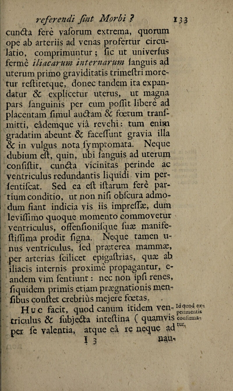 cuncfta fere vaforum extrema, quorum ope ab arteriis ad venas profertur circu¬ latio, comprimuntur; fic ut univerfus ferme iliacarum internarum languis ad uterum primo graviditatis trimeftri more¬ tur reftitetque, donec tandem ita expan¬ datur & explicetur uterus, ut magna pars /anguinis per eum pofilt libere ad placentam fimul aucftam & foetum tranf- mitti, eademque via revehi: tum enim gradatim abeunt & faceflunt gravia illa & in vulgus nota fymptomata. Neque dubium eft, quin, ubi ianguis ad uterum confiftit, cuncta vicinitas perinde ac ventriculus redundantis liquidi vim per- fentifcat. Sed ea eft iftarum fere par¬ tium conditio, ut non nifi obfcura admo¬ dum fiant indicia vis iis impreftas, dum leviffimo quoque momento commovetur ventriculus, offenfionifque fuas manife- ftiffima prodit figna. Neque tamen u- nus ventriculus, ied praeterea mammx, per arterias fcilicet epigaftrias, quae ah iliacis internis proxime propagantur, e- andem virn fentiunt: nec non ipfi renes, fi quidem primis etiam praegnationis men- fibus conftet crebrius mejere foetaSo Huc facit, quod canum itidem ven- Criculus & fubjedta inteftina ( quamvis conium»-, per fe valentia, atque ea re neque ad I 3 naui