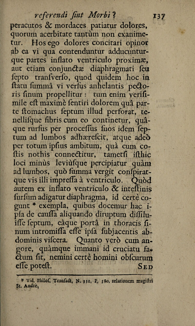 peracutos & mordaces patiatur dolores, quorurii acerbitate tantum non exanime¬ tur. Hos ego dolores concitari opinor ab ea vi qua contenduntur adducuntur- que partes inflato ventriculo proximae, aut etiam conjuncte diaphragmati feu fepto tranfverfo, quod quidem hoc in flatu fumma vi verfiis anhelantis pedlo- ris finum propellitur : tum enim verifi- mile eft maxime fentiri dolorem qua par¬ te flomachus feptum illud perforat, te- nellifque fibris cum eo continetur, qua¬ que rurfus per procefius fuos idem fep¬ tum ad lumbos adhaerefcit, atque adeo per totum ipfius ambitum, qua cum co- ftis nothis conne£litur, tametfi iflhic loci minus levififque percipiatur quam ad lumbos, quo fumma vergit confpirat- que vis illi imprefTa a ventriculo. Quod autem ex inflato ventriculo & inteftinis furfum adigatur diaphragma, id certe co¬ gunt * exempla, quibus docemur hac i- pfa de caufTa aliquando diruptum diflilu- ifie feptum, eaque porta in thoracis fi¬ num intromifTa effe ipfa fubjacentis ab¬ dominis vifcera. Quanto vero cum an¬ gore, quamque immani id cruciatu fa*- d:um fit, nemini certe homini obfcurum efiepoteft. Sed * Vid. rhilof. Tranfaft, 351, P, 5&0. relationem magiftri St. Andre. ■/ * r