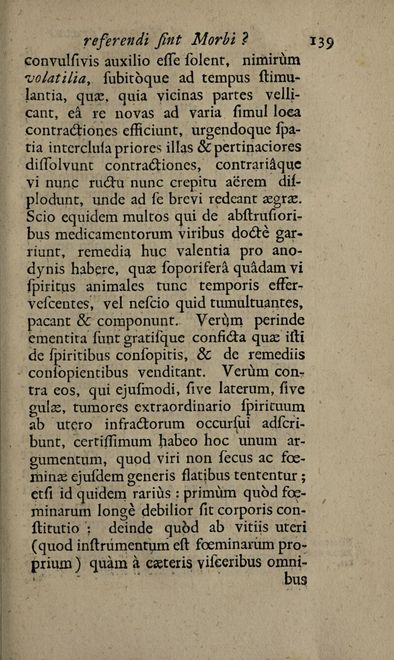 convulfivis auxilio effe folent, nimiriim volatilia, fubitoque ad tempus ftimu- lantia, quae, quia vicinas partes velli¬ cant, ea re novas ad varia fimul loea contractiones efficiunt, urgendoque fpa- tia interclufa priores illas & pertinaciores difTolvunt contractiones, contrari&quc vi nunc ruCtu nunc crepitu aerem dif- plodunt, unde ad fe brevi redeant aegrae. Scio equidem multos qui de abftrufiori- bus medicamentorum viribus do£te gar¬ riunt, remedia huc valentia pro ano- dynis habere, quae foporifera quadam vi fpiritus animales tunc temporis effer- vefcentes, vel nefcio quid tumultuantes, pacant & componunt. Verum perinde ementita funt gratifque confidta quas ifti de fpiritibus confopitis, & de remediis conlopientibus venditant. Verum com tra eos, qui ejufmodi, fi ve laterum, five gulx, tumores extraordinario fpirituum ab utero infradtorum occursui adfcri- bunt, certiffimum fiabeo hoc unum ar¬ gumentum, quod viri non fecus ac foe- minse ejufdem generis flatibus tententur ; etfi id quidem rarius : primum quod foe- minarum longe debilior fit corporis con- ftitutio : deinde quod ab vitiis uteri (quod inftrumentum efl foeminarum pro¬ prium ) quam a exteris vifeeribus omni» bus