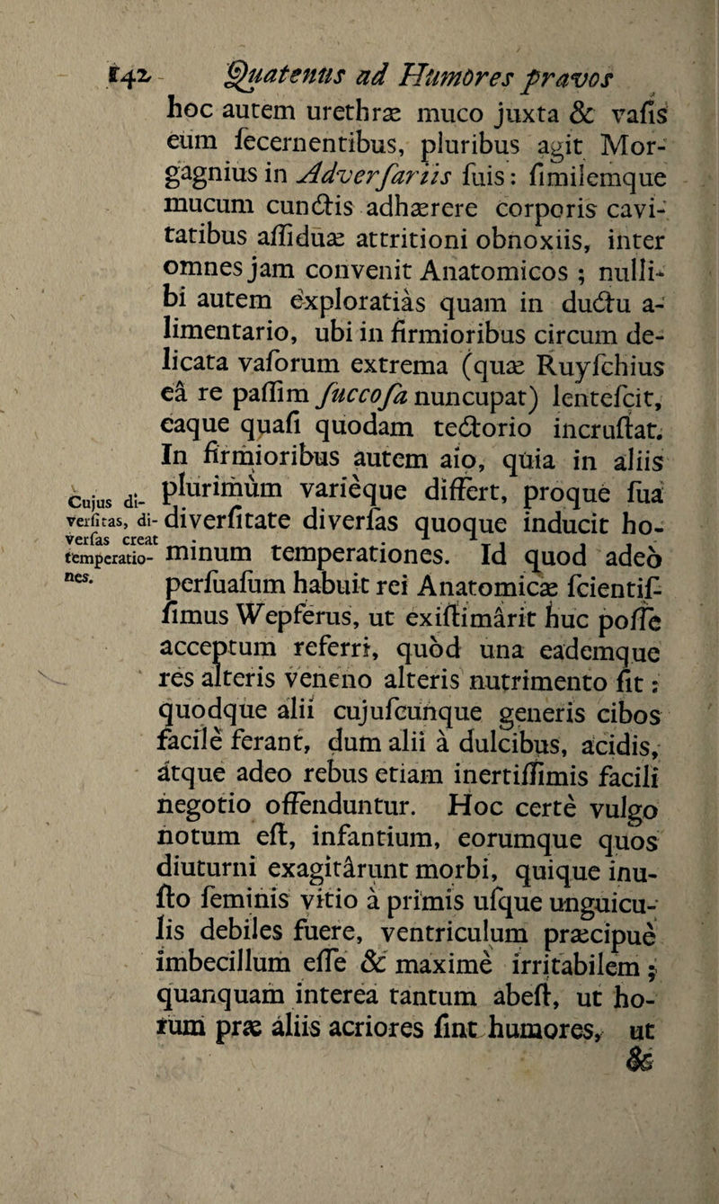 hoc autem urethras muco juxta 8c vafis eum fecernentibus, pluribus agit Mor- gagnius in Adverfariis fuis: fimilemque mucum cundHs adhasrere corporis cavi¬ tatibus affiduas attritioni obnoxiis, inter omnes jam convenit Anatomicos ; nulli¬ bi autem exploratias quam in dudm a- limentario, ubi in firmioribus circum de¬ licata vaforum extrema (quas Ruyfchius ea re paffim fuccofa nuncupat) lentefcit, caque quafi quodam te£torio incruftat. In firmioribus autem aio, quia in aliis cujus di- PIuril™m varieque differt, proque fua verfitas, di- diverfitate diverfas quoque inducit ho- ver fas creat • x i temperatio- nnnum temperationes. Id quod adeo «es. perfuafum habuit rei Anatomicas fcientif- iimus Wepferus, ut exjffimirit huc polTe acceptum referri, quod una eademque res alteris veneno alteris nutrimento fit: quodque alii cujufcunque generis cibos facile ferant, dum alii a dulcibus, acidis, atque adeo rebus etiam inertiffimis facili negotio offenduntur. Hoc certe vulgo notum eft, infantium, eorumque quos diuturni exagitarunt morbi, quique inu¬ lto feminis vitio a primis ufque unguicu¬ lis debiles fuere, ventriculum prascipue imbecillum effe & maxime irritabilem ; quanquam interea tantum abeft, ut ho¬ rum pras aliis acriores fint humores, ut U