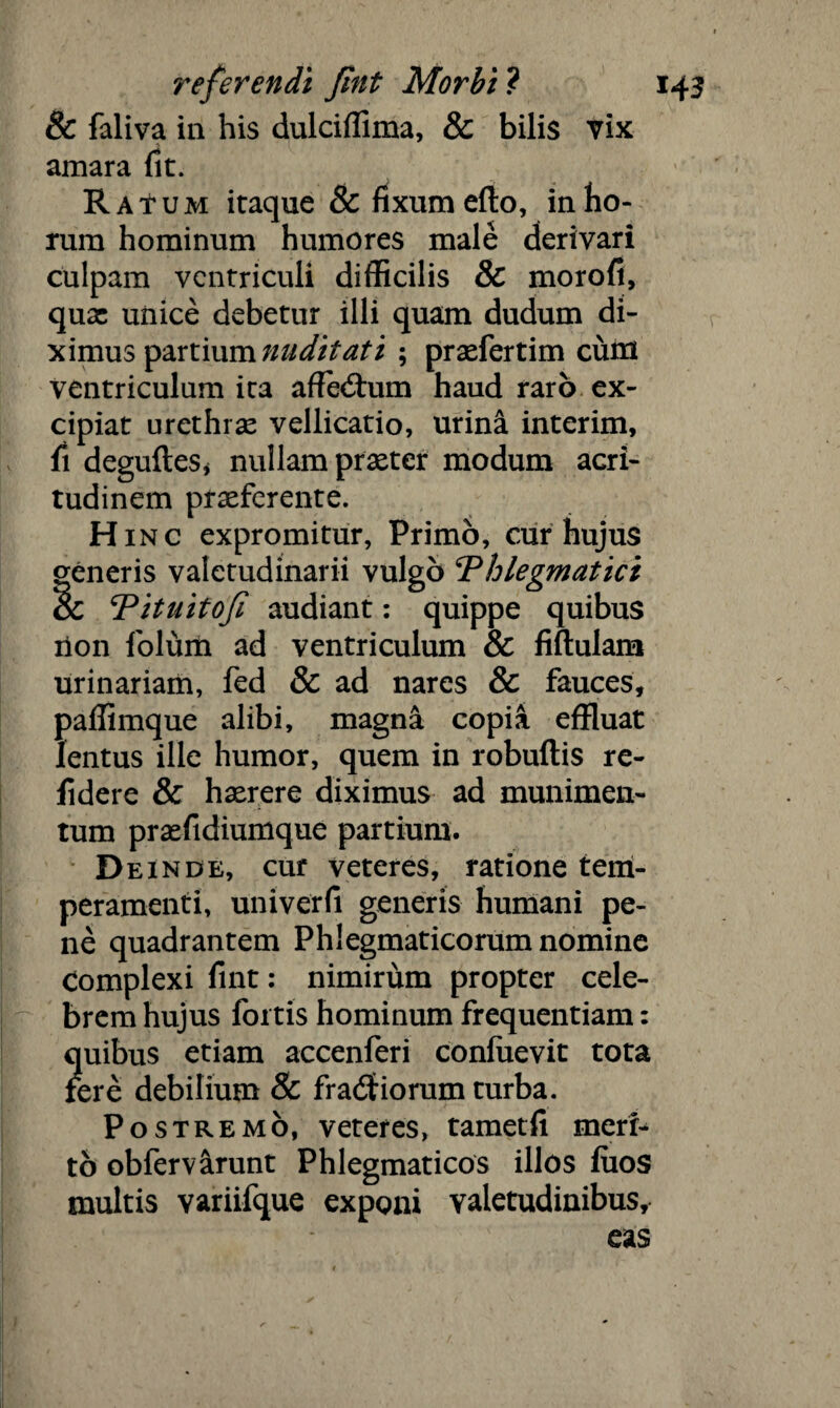 8c faliva in his dulciffima, & bilis vix amara fit. RaTum itaque & fixum efto, in ho¬ rum hominum humores male derivari culpam ventriculi difficilis & morofi, quae unice debetur illi quam dudum di¬ ximus partium nuditati ; praefertim cutri ventriculum ita afTe<5tum haud raro ex¬ cipiat urethrae vellicatio, urina interim, fi degufteSj nullam praeter modum acri¬ tudinem praeferente. Hinc expromitur, Primo, cur hujus generis valetudinarii vulgo Phlegmatici oc Pituitofl audiant: quippe quibus iion folum ad ventriculum & fiftulam urinariam, fed & ad nares & fauces, paffimque alibi, magna copia effluat lentus ille humor, quem in robuftis re¬ lidere & haerere diximus ad munimen¬ tum praffidiumque partium. Deinde, cur veteres, ratione tem¬ peramenti, univerfi generis humani pe¬ ne quadrantem Phlegmaticorum nomine complexi fint: nimirum propter cele¬ brem hujus fortis hominum frequentiam: ?[uibus etiam accenferi conluevit tota ere debilium & fradf iorum turba. Postremo, veteres, tametfi merr- to obfervarunt Phlegmaticos illos fuos multis variifque exponi valetudinibus.