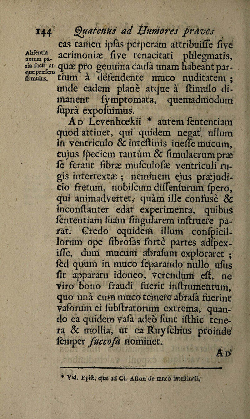 eas tamen ipfas perperam attribuifle five auteempa- acrimoniae five tenacitati phlegmatis, Xu/arlVcat ^uae P*° §enuina caufa unam habeant par- inuilus. tium a defendente muco nuditatem ; Unde eadem plane atque a ftimulo di¬ manent fymptomata, quemadmodum fiipra expofuimus. ' A d Levenhoefkii * autem fententiam quod attinet, qui quidem negat ullum in ventriculo & inteftinis ineffe mucum, cujus fpeciem tantum & fimulacrum prae fe ferant fibrae mufculofae ventriculi ru¬ gis intertextae ; neminem ejus praejudi¬ cio fretum, nobifcum difTenfurum fpero, qui animadvertet, quam ille confuse & Inconftanter edat experimenta, quibus fententiam fuam finguJarem infiruefe pa¬ rat. Credo equidem illum confpicil- lorum ope fibrofas forte partes adfpex- i/Te, dum mucum ahrafum exploraret ; fed quum in muco feparando nullo ufus fit apparatu idoneo, Verendum eft, ne viro bono fraudi fuerit inftrumentum, quo una cum muco temere abrafa fuerint vaforum ei fubftratorum extrema, quan¬ do ea quidem vafa adeo fimt ifthic tene¬ ra & mollia, ut ea Ruyfcbius proinde femper fuccofa nominet. 1 Vid. Epift, e|ps ad CL Afton de muco