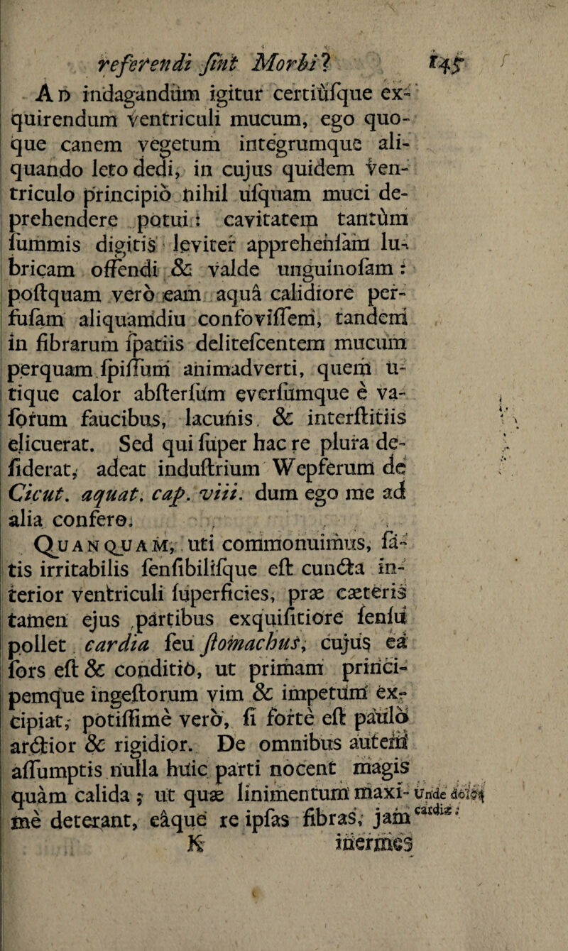 A v> indagandilm igitur certiufque ex¬ quirendum Ventriculi mucum, ego quo¬ que canem vegetum integrumque ali¬ quando leto dedi, in cujus quidem Ven¬ triculo principio nihil ufquam muci de¬ prehendere potui t cavitatem tantum fummis digitis leviter appreheiilam lu-. bricam offendi & valde unguinofam: poftquam vero eam aqu& calidiore per- fufam aliquamdiu confoviffem, tandeni in fibrarum fpatiis delitefcentem mucum perquamipiffum animadverti, quem tV tique calor abfterfum everfiimque e va- forum faucibus, lacunis. & interftitiis elicuerat. Sed qui luper hac re plura de- liderat, adeat induftrium Wepferum de Cicut. aquat. cap. viii. dum ego me ad alia confero. Qua nqjuam, uti commonuimus, fa¬ tis irritabilis fenfibilifque eft cundta in¬ terior ventriculi luperficies, prae exteris tameii ejus partibus exquifitiore fenlii pollet cardia feu ftomachut, cujus ea fors eft & conditio, ut primam princi¬ pemque ingeftorum vim & impetum ex- Cipiat,- potiftime vero, fi forte eft paula ar<Stior & rigidior. De omnibus autem' afiumptis nulla huic parti nocent magis quam calida ; ut qux linimentum maxi- unde ine deterant, eique re ipfas fibras, jamcatch*' & inermes