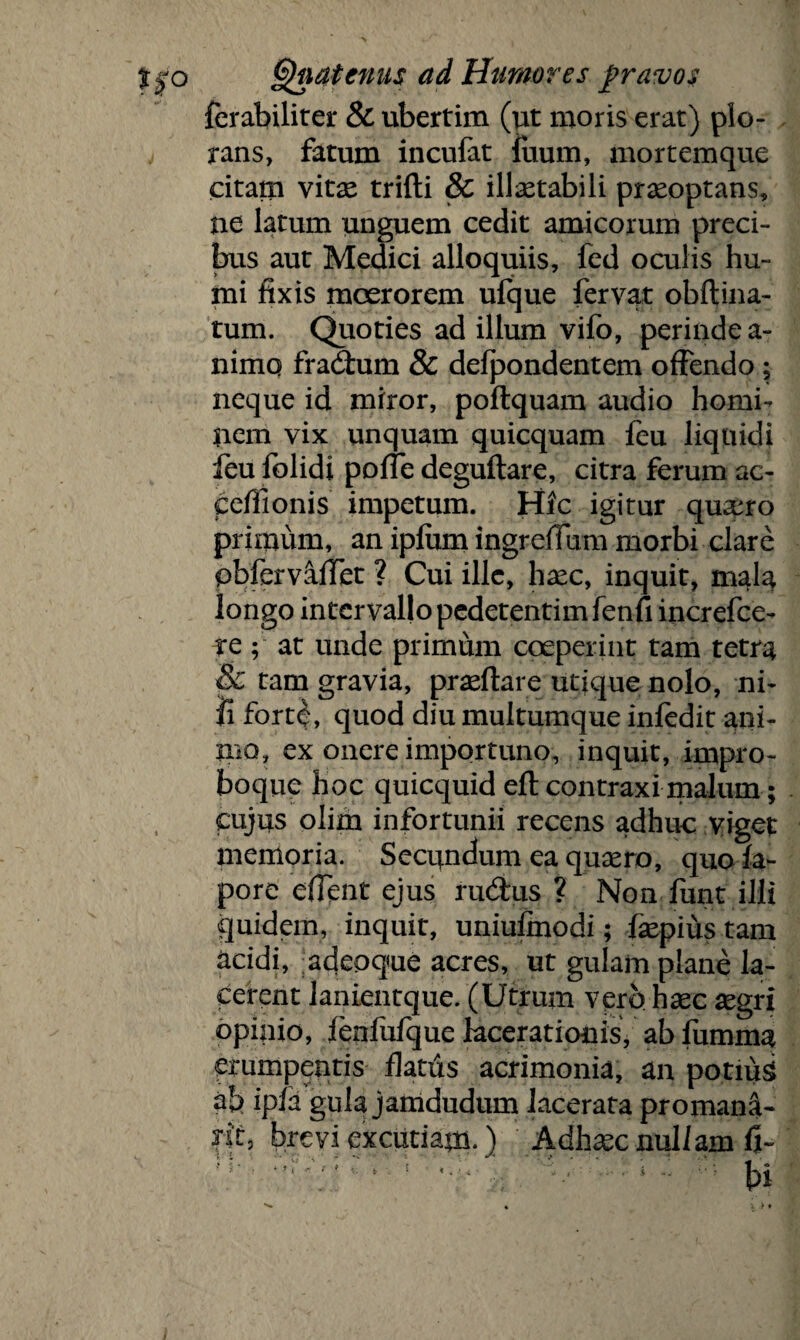 ferabiliter & ubertim (ut moris erat) plo¬ rans, fatum incufat luum, mortemque citam vitae trifti & illaetabili praeoptans, ne latum unguem cedit amicorum preci¬ bus aut Medici alloquiis, fed oculis hu¬ mi fixis moerorem ufque fervat obftina- tum. Quoties ad illum vifo, perinde a- nimq fradtum & defpondentem offendo; neque id miror, poftquam audio homi¬ nem vix unquam quicquam feu liquidi feu folidi polle deguftare, citra ferum ac- ceflionis impetum. Hic igitur quano primum, an ipfum ingrefium morbi clare pbferv&flet ? Cui ille, haec, inquit, mala longo intervallo pedetentim fenfi increfce- ve ; at unde primum coeperint tam tetra & tam gravia, praeftare utique nolo, ni¬ li fort£, quod diu multumque infedit ani¬ mo, ex onere importuno, inquit, impro- boque hoc quicquid eft contraxi malum; cujus olim infortunii recens adhuc viget memoria. Secundum ea quaero, quo fa- pore e fient ejus rudtus ? Non funt illi quidem, inquit, uniufinodi; faepius tam acidi, adepque acres, ut gulam plane la¬ cerent lanientque. (Utrum vero haec aegri opinio, feofufque lacerationis, ab fumma erumpentis flatus acrimonia, an potiuS ab ipla gula jamdudum lacerata promana- *it, brevi excutiam.) Adhaec nullam fi- ' • * - - u