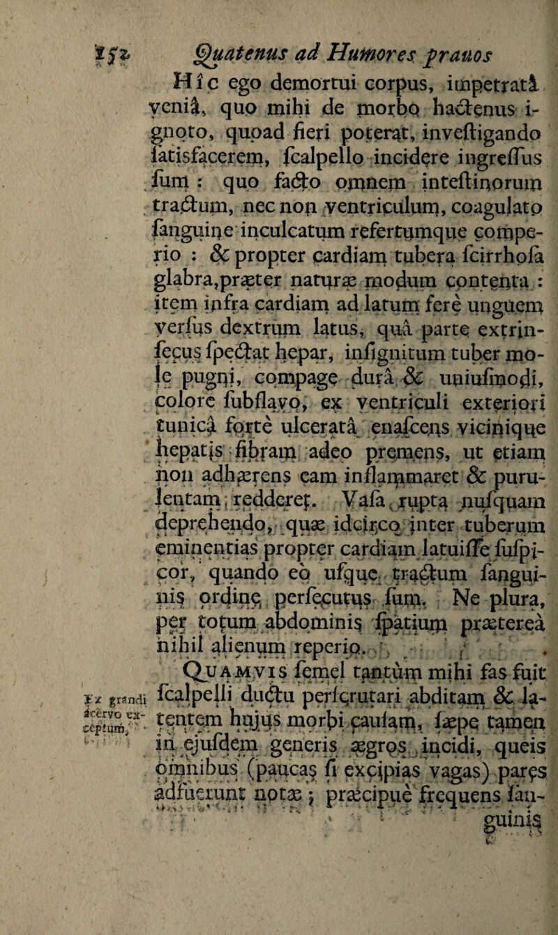 Hic ego demortui corpus, impetrati venii, qup mihi de morbo hactenus i- gnoto, quoad fieri poterat, inveftigando iatisfacerem, fcalpello incidere ingreffus fiim : quo fa6to omnem inteftinorum tradlum, necnop ventriculum, coagulato fanguipe inculcatum refertumque compe- rio : & propter cardiam tubera fcirrhola glabra,praeter naturae modum contenta : item infra cardiam ad latum fere unguem yerfiis dextrum latus, qui parte extrin- fecus fpedtat hepar, infignitum tuber mo¬ le pugqi, compage duri & uuiufmodi, colore fubflayQ, ex ventriculi exteriori tunica forte ulcerati enafcens vicinique hepatis fibram adeo premens, ut etiam non adhaerens eam inflammaret & puru¬ lentam ; redderef. Yafa - rupta nufquam deprehendo,; quae idcir;cq inter tuberum eminentias propter cardiam latuifFe fufpi- cor, quando eo ufque tractum fangui- nis ordine perfevcutus fum. Ne plura, pe? totum abdomini? Ratium praeterea nihil alienum reperip. / Quamvis femel tantum mihi fas fuit grandi fcalpelli du&u periqrutari abditam & Acervo es cipfiwn/ tc?ntem hujus morbi paulam, tepe tamen in ejufdem generis aegrps , incidi, queis Omnibus (paucas fi excipias vagas) par^s adfuerunt notas: praecipue frequens fau- gumts