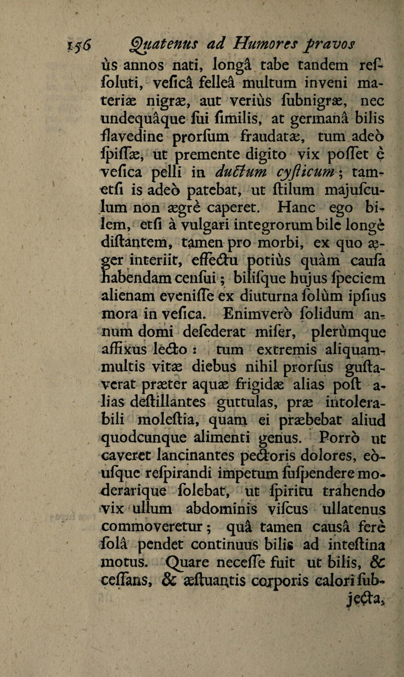 us annos nati, longa rabe tandem ref- foluti, vefica fellei multum inveni ma¬ teriae nigrae, aut verius lubnigrae, nec undequaque fui fimilis, at germana bilis flavedine prorium fraudatae, tum adeo Ipiflae, ut premente digito vix pofTet e vefica pelli in duttum cyflicum; tam- etfi is adeo patebat, ut Hilum majufcu- lum non aegr£ caperet. Hanc ego bu lem, etfi a vulgari integrorum bile longe diftantem, tamen pro morbi, ex quo se- fer interiit, effedtu potius quam caufa abendam cenfui; bilifque hujus fpeciem alienam evenifle ex diuturna folum ipfius mora in vefica. Enimverb folidum anr num domi defederat mifer, plerumque affixus le<3;o : tum extremis aliquam^ multis vitae diebus nihil prorlus gufta- verat praeter aquae frigidae alias poft a- lias deftillantes guttulas, prae intolera¬ bili moleftia, quam ei praebebat aliud quodcunque alimenti genus. Porro ut caveret lancinantes pedtoris dolores, eo- ufque relpirandi impetumlulpenderemo* derarique folebat, ut Ipiritu trahendo vix ullum abdominis vilcus ullatenus commoveretur; qu& tamen causa fere iola pendet continuus bilis ad inteftina motus. Quare necelfe fuit ut bilis, & cefians, & aeftuautis corporis calori lub-