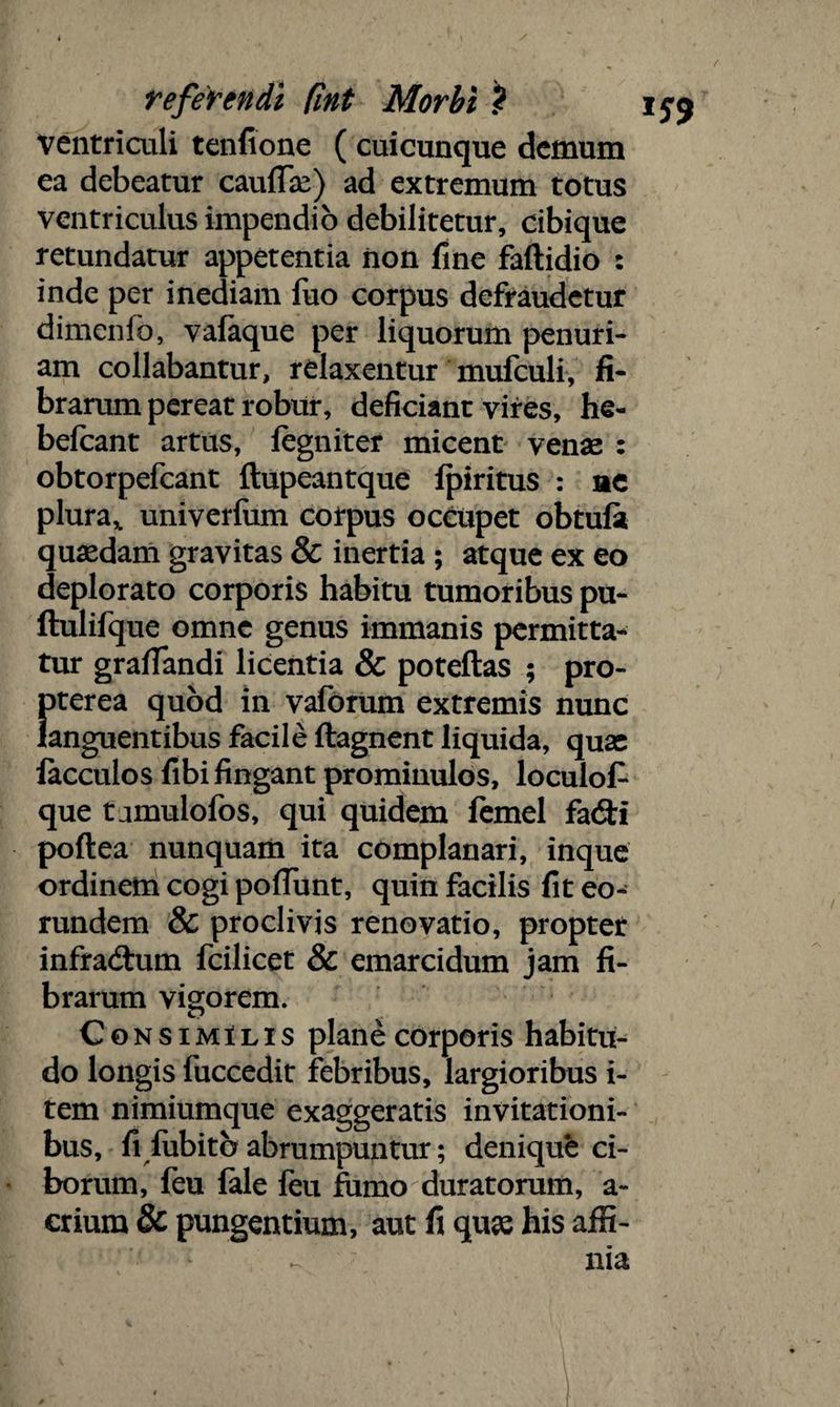 ventriculi tenfione ( cuicunque demum ea debeatur caullas) ad extremum totus ventriculus impendio debilitetur, cibique retundatur appetentia non fine faftidio : inde per inediam fuo corpus defraudetur dimenfo, yafaque per liquorum penuri¬ am collabantur, relaxentur mufculi, fi¬ brarum pereat robur, deficiant vires, he- befcant artus, legniter micent venas : obtorpefcant ftupeantque Ipiritus : ne plura% univerfum corpus occupet obtuli quasdam gravitas & inertia ; atque ex eo deplorato corporis habitu tumoribus pu- ftulilque omne genus immanis permitta¬ tur gralfandi licentia & potellas ; pro- }>terea quod in vaforum extremis nunc anguentibus facile ftagnent liquida, quas facculos fibi fingant prominulos, loculof que t jmulofos, qui quidem femel fa&i poftea nunquam ita complanari, inque ordinem cogi poliunt, quin facilis fit eo¬ rundem & proclivis renovatio, propter infradhim fcilicet & emarcidum jam fi¬ brarum vigorem. Consimilis plane corporis habitu¬ do longis fuccedit febribus, largioribus i- tem nimiumque exaggeratis invitationi¬ bus, fi lubitb abrumpuntur; denique ci¬ borum, feu fale feu fumo duratorum, a- crium & pungentium, aut fi quae his affi-