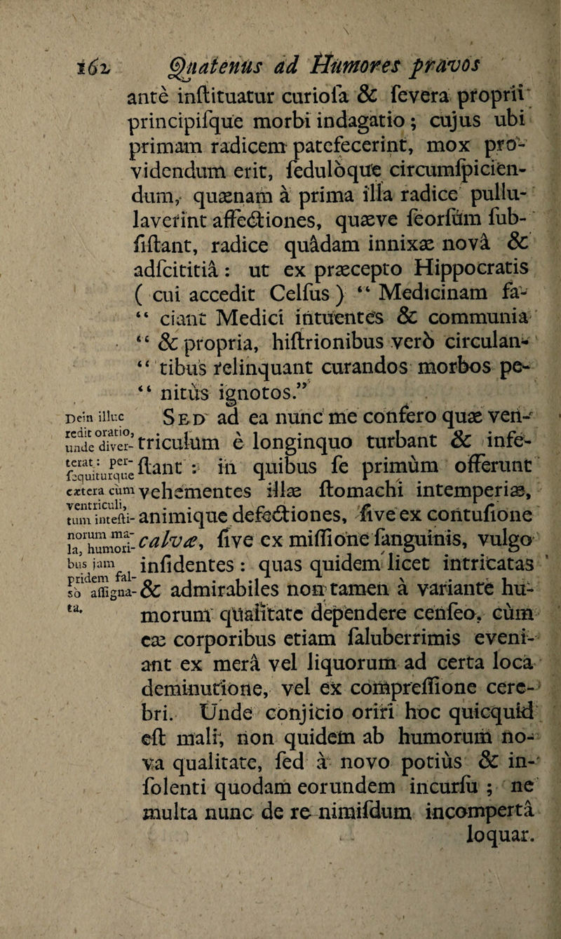 ante inftituatur curiola & fevera proprii principifque morbi indagatio; cujus ubi primam radicem patefecerint, mox pro¬ videndum erit, feduloqtfe circumfpicien- dum, quasnam a prima illa radice pullu¬ laverint affectiones, quasve feorfdm fub- fiftant, radice quadam innixas nova & adfcititia: ut ex praecepto Hippocratis ( cui accedit Celfus ) “ Medicinam fa- “ ciant Medici intuentes & communia “ 8c propria, hiftrionibus verb circulan- “ tihus relinquant curandos morbos pe- “ nitus ignotos/’ Dem iiiuc S ed ad ea nunc me confero quae veiv undeXer-triculum elonginquo turbant & infe- g^ftant r in quibus fe primum offerunt extera cum vehementes illae ftomachi intemperias, Innuacm- animiquedefectiones, live ex contufione !a?'humod- calva, five ex miffione fanguinis, vulgo bus jam d infidentes : quas quidem licet intricatas so' afligna- & admirabiles non tamen a variante hu¬ morum qllaiitatc dependere cenleo. cum cas corporibus etiam faluberrimis eveni¬ ant ex mera vel liquorum ad certa loca deminutione, vel ex comprelfione cere¬ bri. Unde conjicio oriri hoc quicqutd eft mali; non quidem ab humorum no¬ va qualitate, fed a novo potius & in- folenti quodam eorundem incurfu ; ne multa nunc de re nimifdum incomperta loquar. ta.